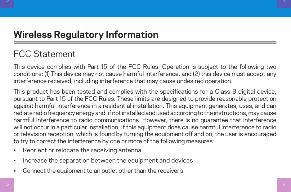 Wireless Regulatory InformationFCC StatementThis device complies with Part 5 of the FCC Rules. Operation is subject to the following two conditions: () This device may not cause harmful interference, and (2) this device must accept any interference received, including interference that may cause undesired operation.This product has been tested and complies with the specifications for a Class B digital device, pursuant to Part 5 of the FCC Rules. These limits are designed to provide reasonable protection against harmful interference in a residential installation. This equipment generates, uses, and can radiate radio frequency energy and, if not installed and used according to the instructions, may cause harmful interference to radio communications. However, there is no guarantee that interference will not occur in a particular installation. If this equipment does cause harmful interference to radio or television reception, which is found by turning the equipment off and on, the user is encouraged to try to correct the interference by one or more of the following measures: • Reorient or relocate the receiving antenna • Increase the separation between the equipment and devices • Connect the equipment to an outlet other than the receiver’s.3&quot;.3&quot;.3&quot;.3&quot;