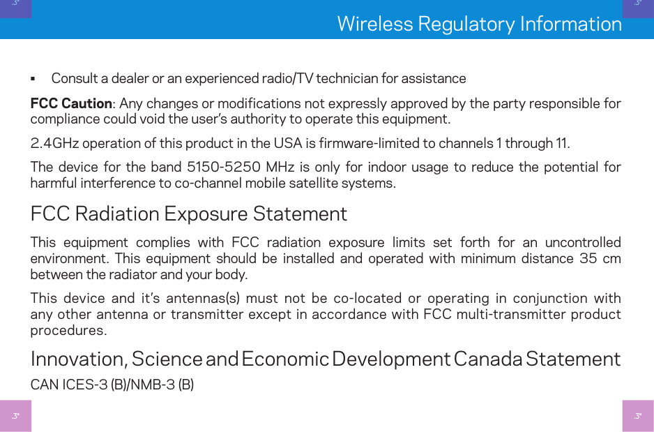 Wireless Regulatory Information • Consult a dealer or an experienced radio/TV technician for assistanceFCC Caution: Any changes or modifications not expressly approved by the party responsible for compliance could void the user’s authority to operate this equipment.2.4GHz operation of this product in the USA is firmware-limited to channels  through .The device for the band 550-5250 MHz is only for indoor usage to reduce the potential for harmful interference to co-channel mobile satellite systems.FCC Radiation Exposure StatementThis equipment complies with FCC radiation exposure limits set forth for an uncontrolled environment. This equipment should be installed and operated with minimum distance 3 cm between the radiator and your body.This device and it’s antennas(s) must not be co-located or operating in conjunction with any other antenna or transmitter except in accordance with FCC multi-transmitter product procedures. Innovation, Science and Economic Development Canada StatementCAN ICES-3 (B)/NMB-3 (B).3&quot;.3&quot;.3&quot;.3&quot;