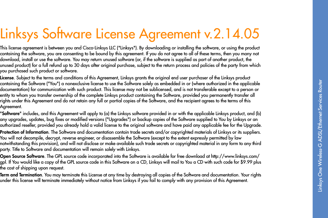 Linksys One Wireless-G ADSL/Ethernet Services RouterLinksys Software License Agreement v.2.14.05This license agreement is between you and Cisco-Linksys LLC (&quot;Linksys&quot;). By downloading or installing the software, or using the product containing the software, you are consenting to be bound by this agreement. If you do not agree to all of these terms, then you many not download, install or use the software. You may return unused software (or, if the software is supplied as part of another product, the unused product) for a full refund up to 30 days after original purchase, subject to the return process and policies of the party from which you purchased such product or software.License. Subject to the terms and conditions of this Agreement, Linksys grants the original end user purchaser of the Linksys product containing the Software (&quot;You&quot;) a nonexclusive license to use the Software solely as embedded in or (where authorized in the applicable documentation) for communication with such product. This license may not be sublicensed, and is not transferable except to a person or entity to whom you transfer ownership of the complete Linksys product containing the Software, provided you permanently transfer all rights under this Agreement and do not retain any full or partial copies of the Software, and the recipient agrees to the terms of this Agreement.&quot;Software&quot; includes, and this Agreement will apply to (a) the Linksys software provided in or with the applicable Linksys product, and (b) any upgrades, updates, bug fixes or modified versions (&quot;Upgrades&quot;) or backup copies of the Software supplied to You by Linksys or an authorized reseller, provided you already hold a valid license to the original software and have paid any applicable fee for the Upgrade.Protection of Information. The Software and documentation contain trade secrets and/or copyrighted materials of Linksys or its suppliers. You will not decompile, decrypt, reverse engineer, or disassemble the Software (except to the extent expressly permitted by law notwithstanding this provision), and will not disclose or make available such trade secrets or copyrighted material in any form to any third party. Title to Software and documentation will remain solely with Linksys.Open Source Software. The GPL source code incorporated into the Software is available for free download at http://www.linksys.com/gpl. If You would like a copy of the GPL source code in this Software on a CD, Linksys will mail to You a CD with such code for $9.99 plus the cost of shipping upon request.Term and Termination. You may terminate this License at any time by destroying all copies of the Software and documentation. Your rights under this license will terminate immediately without notice from Linksys if you fail to comply with any provision of this Agreement.
