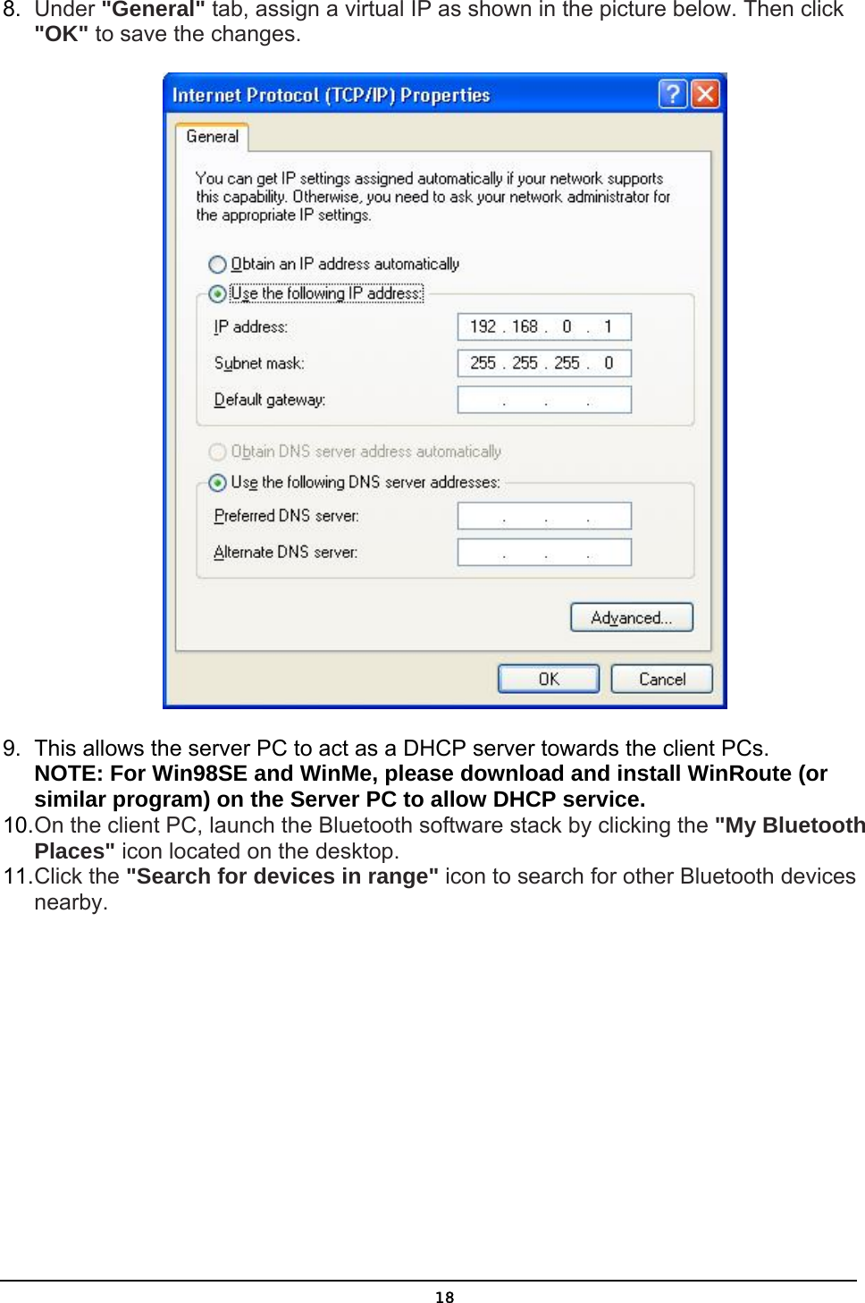   188.  Under &quot;General&quot; tab, assign a virtual IP as shown in the picture below. Then click &quot;OK&quot; to save the changes.  9.  This allows the server PC to act as a DHCP server towards the client PCs.  NOTE: For Win98SE and WinMe, please download and install WinRoute (or similar program) on the Server PC to allow DHCP service. 10. On the client PC, launch the Bluetooth software stack by clicking the &quot;My Bluetooth Places&quot; icon located on the desktop. 11. Click the &quot;Search for devices in range&quot; icon to search for other Bluetooth devices nearby. 