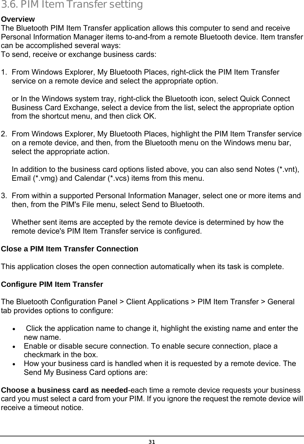  31 3.6. PIM Item Transfer setting Overview The Bluetooth PIM Item Transfer application allows this computer to send and receive Personal Information Manager items to-and-from a remote Bluetooth device. Item transfer can be accomplished several ways: To send, receive or exchange business cards: 1.  From Windows Explorer, My Bluetooth Places, right-click the PIM Item Transfer service on a remote device and select the appropriate option. or In the Windows system tray, right-click the Bluetooth icon, select Quick Connect Business Card Exchange, select a device from the list, select the appropriate option from the shortcut menu, and then click OK. 2.  From Windows Explorer, My Bluetooth Places, highlight the PIM Item Transfer service on a remote device, and then, from the Bluetooth menu on the Windows menu bar, select the appropriate action. In addition to the business card options listed above, you can also send Notes (*.vnt), Email (*.vmg) and Calendar (*.vcs) items from this menu. 3.  From within a supported Personal Information Manager, select one or more items and then, from the PIM&apos;s File menu, select Send to Bluetooth. Whether sent items are accepted by the remote device is determined by how the remote device&apos;s PIM Item Transfer service is configured. Close a PIM Item Transfer Connection This application closes the open connection automatically when its task is complete. Configure PIM Item Transfer   The Bluetooth Configuration Panel &gt; Client Applications &gt; PIM Item Transfer &gt; General tab provides options to configure: •   Click the application name to change it, highlight the existing name and enter the new name. •  Enable or disable secure connection. To enable secure connection, place a checkmark in the box. •  How your business card is handled when it is requested by a remote device. The Send My Business Card options are: Choose a business card as needed-each time a remote device requests your business card you must select a card from your PIM. If you ignore the request the remote device will receive a timeout notice. 