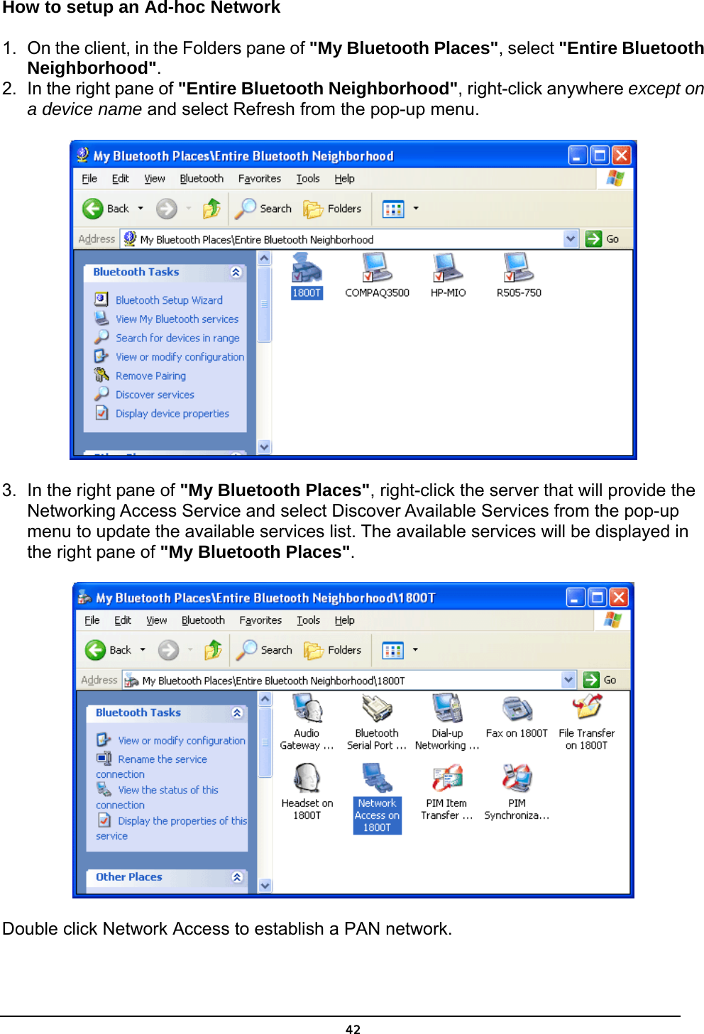   42How to setup an Ad-hoc Network 1.  On the client, in the Folders pane of &quot;My Bluetooth Places&quot;, select &quot;Entire Bluetooth Neighborhood&quot;. 2.  In the right pane of &quot;Entire Bluetooth Neighborhood&quot;, right-click anywhere except on a device name and select Refresh from the pop-up menu.  3.  In the right pane of &quot;My Bluetooth Places&quot;, right-click the server that will provide the Networking Access Service and select Discover Available Services from the pop-up menu to update the available services list. The available services will be displayed in the right pane of &quot;My Bluetooth Places&quot;.  Double click Network Access to establish a PAN network.  