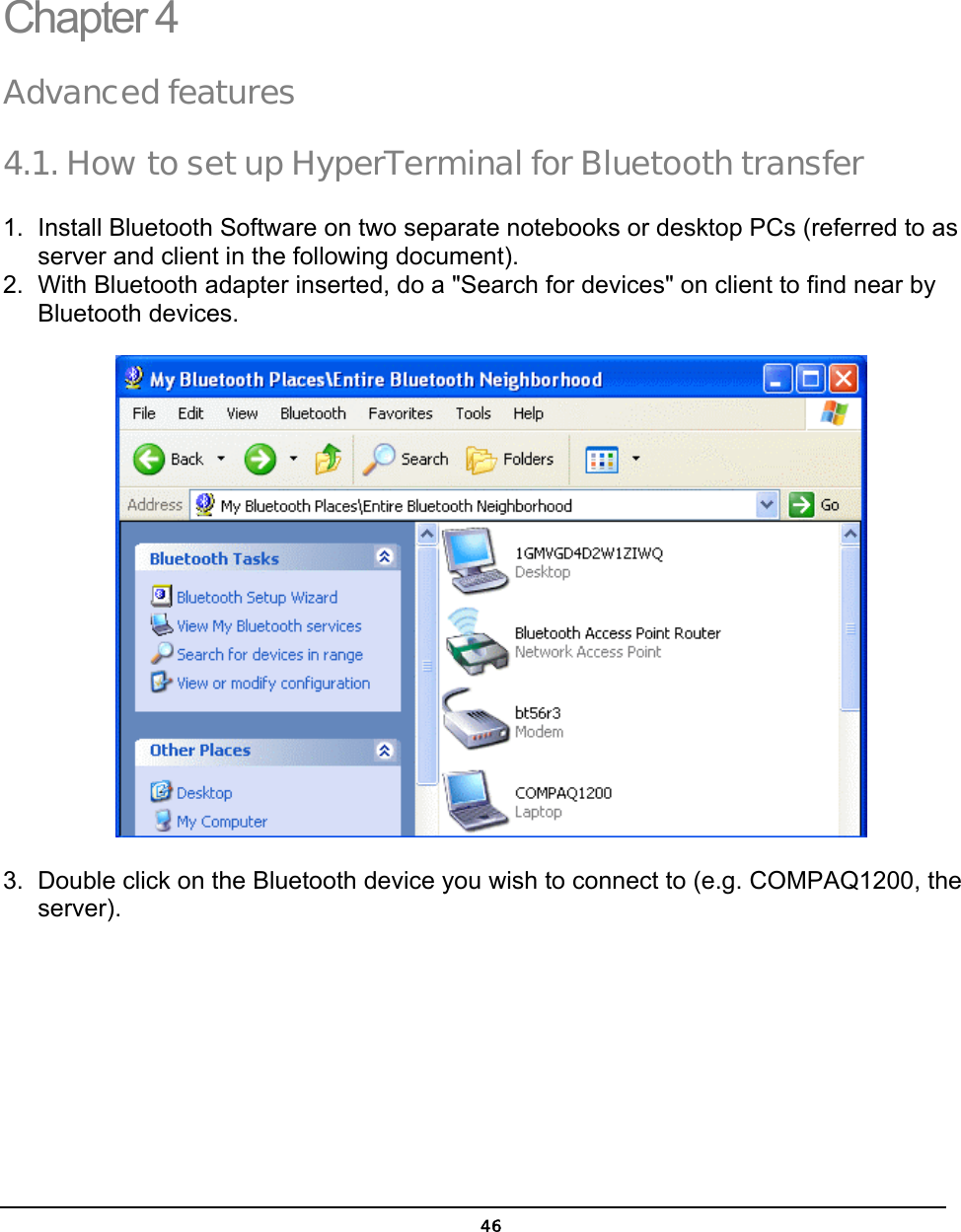   46Chapter 4 Advanced features 4.1. How to set up HyperTerminal for Bluetooth transfer 1.  Install Bluetooth Software on two separate notebooks or desktop PCs (referred to as server and client in the following document). 2.  With Bluetooth adapter inserted, do a &quot;Search for devices&quot; on client to find near by Bluetooth devices.  3.  Double click on the Bluetooth device you wish to connect to (e.g. COMPAQ1200, the server).  4  4 
