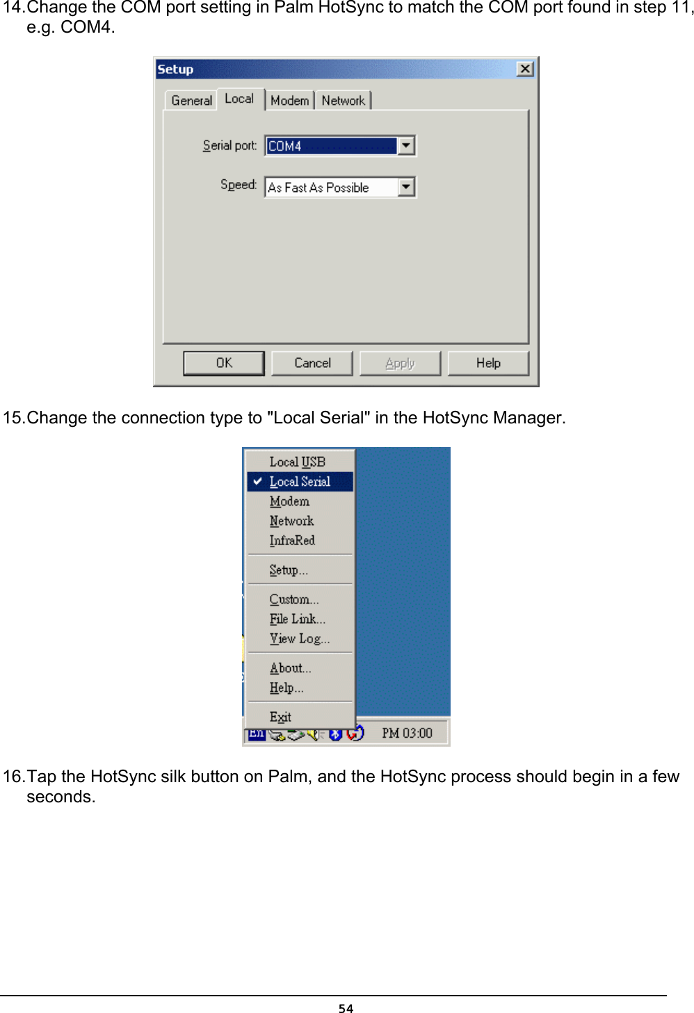   5414. Change the COM port setting in Palm HotSync to match the COM port found in step 11, e.g. COM4.  15. Change the connection type to &quot;Local Serial&quot; in the HotSync Manager.  16. Tap the HotSync silk button on Palm, and the HotSync process should begin in a few seconds. 