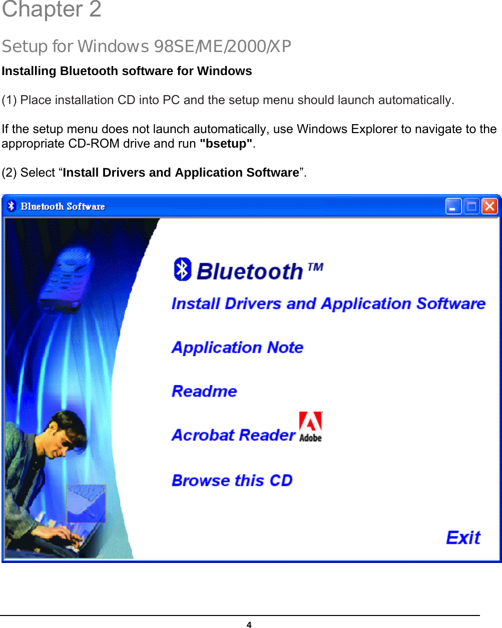   4 Chapter 2 Setup for Windows 98SE/ME/2000/XP Installing Bluetooth software for Windows (1) Place installation CD into PC and the setup menu should launch automatically.  If the setup menu does not launch automatically, use Windows Explorer to navigate to the appropriate CD-ROM drive and run &quot;bsetup&quot;. (2) Select “Install Drivers and Application Software”.  2 