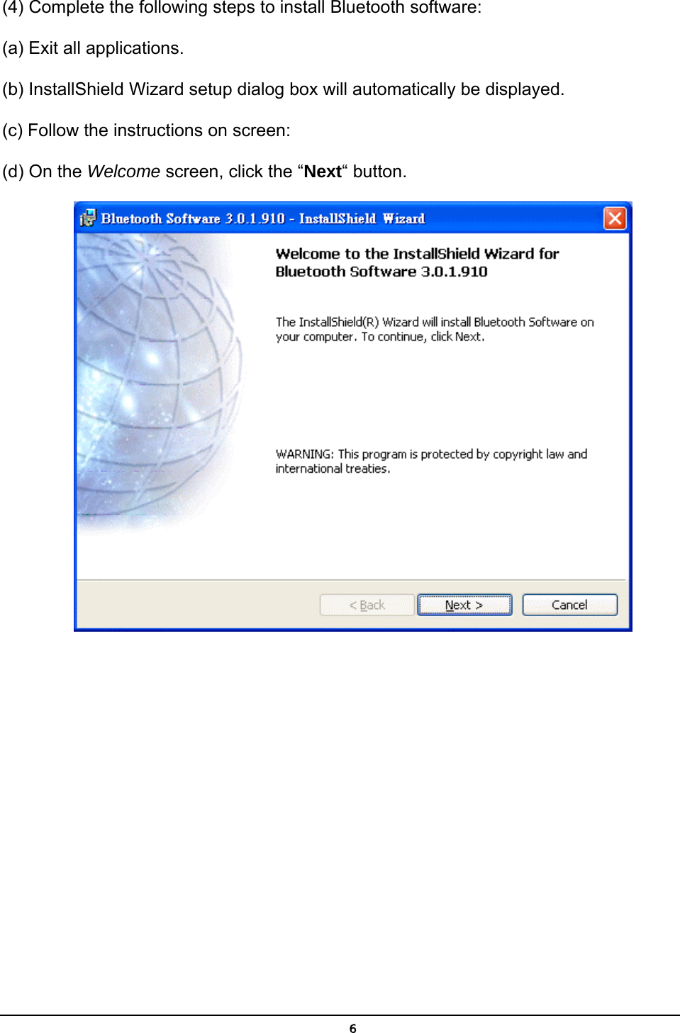   6(4) Complete the following steps to install Bluetooth software: (a) Exit all applications. (b) InstallShield Wizard setup dialog box will automatically be displayed. (c) Follow the instructions on screen: (d) On the Welcome screen, click the “Next“ button.  