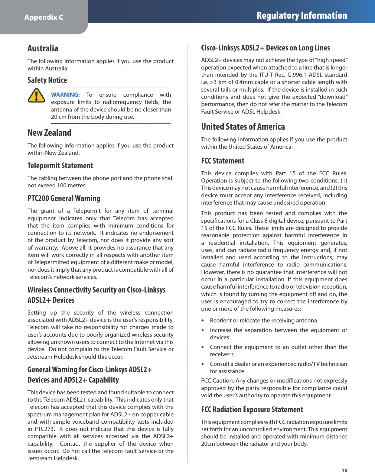 Appendix C Regulatory Information18AustraliaThe following information applies if you use the productwithin Australia.Safety NoticeWARNING:To ensure compliance withexposure limits to radiofrequency fields, theantenna of the device should be no closer than20 cm from the body during use.New ZealandThe following information applies if you use the productwithin New Zealand.Telepermit StatementThe cabling between the phone port and the phone shallnot exceed 100 metres.PTC200 General WarningThe grant of a Telepermit for any item of terminalequipment indicates only that Telecom has acceptedthat the item complies with minimum conditions forconnection to its network.  It indicates no endorsementof the product by Telecom, nor does it provide any sortof warranty.  Above all, it provides no assurance that anyitem will work correctly in all respects with another itemof Telepermitted equipment of a different make or model,nor does it imply that any product is compatible with all of Telecom’s network services.Wireless Connectivity Security on Cisco-LinksysADSL2+ DevicesSetting up the security of the wireless connectionassociated with ADSL2+ device is the user’s responsibility.Telecom will take no responsibility for charges made touser’s accounts due to poorly organized wireless securityallowing unknown users to connect to the Internet via thisdevice.  Do not complain to the Telecom Fault Service orJetstream Helpdesk should this occur.General Warning for Cisco-Linksys ADSL2+ Devices and ADSL2+ CapabilityThis device has been tested and found suitable to connectto the Telecom ADSL2+ capability.  This indicates only thatTelecom has accepted that this device complies with thespectrum management plan for ADSL2+ on copper cableand with simple voiceband compatibility tests includedin PTC273.  It does not indicate that this device is fullycompatible with all services accessed via the ADSL2+capability.  Contact the supplier of the device whenissues occur.  Do not call the Telecom Fault Service or theJetstream Helpdesk.Cisco-Linksys ADSL2+ Devices on Long LinesADSL2+ devices may not achieve the type of “high speed” operation expected when attached to a line that is longerthan intended by the ITU-T Rec. G.996.1 ADSL standardi.e. &gt;3 km of 0.4mm cable or a shorter cable length withseveral tails or multiples.  If the device is installed in suchconditions and does not give the expected “download” performance, then do not refer the matter to the TelecomFault Service or ADSL Helpdesk.United States of AmericaThe following information applies if you use the productwithin the United States of America.FCC StatementThis device complies with Part 15 of the FCC Rules.Operation is subject to the following two conditions: (1)This device may not cause harmful interference, and (2) thisdevice must accept any interference received, includinginterference that may cause undesired operation.This product has been tested and complies with thespecifications for a Class B digital device, pursuant to Part15 of the FCC Rules. These limits are designed to providereasonable protection against harmful interference ina residential installation. This equipment generates,uses, and can radiate radio frequency energy and, if notinstalled and used according to the instructions, maycause harmful interference to radio communications.However, there is no guarantee that interference will notoccur in a particular installation. If this equipment doescause harmful interference to radio or television reception,which is found by turning the equipment off and on, theuser is encouraged to try to correct the interference byone or more of the following measures:sReorient or relocate the receiving antennasIncrease the separation between the equipment ordevicessConnect the equipment to an outlet other than thereceiver’ssConsult a dealer or an experienced radio/TV technicianfor assistanceFCC Caution: Any changes or modifications not expresslyapproved by the party responsible for compliance couldvoid the user’s authority to operate this equipment.FCC Radiation Exposure StatementThis equipment complies with FCC radiation exposure limitsset forth for an uncontrolled environment. This equipment should be installed and operated with minimum distance 20cm between the radiator and your body.