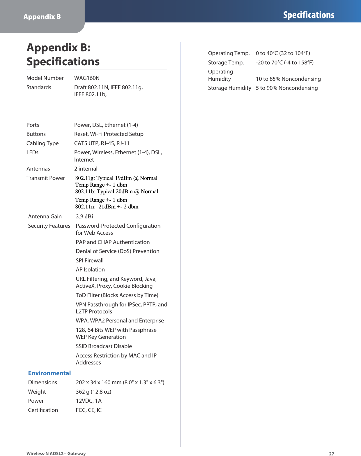 Appendix B Specifications27Wireless-N ADSL2+ GatewayAppendix B:SpecificationsModel NumberWAG160NStandardsDraft 802.11N, IEEE 802.11g,IEEE 802.11b,PortsPower, DSL, Ethernet (1-4)ButtonsReset, Wi-Fi Protected SetupCabling TypeCAT5 UTP, RJ-45, RJ-11LEDsPower, Wireless, Ethernet (1-4), DSL,InternetAntennas 2 internalTransmit PowerAntenna Gain2.9 dBiSecurity FeaturesPassword-Protected Congurationfor Web AccessPAP and CHAP AuthenticationDenial of Service (DoS) PreventionSPI FirewallAP IsolationURL Filtering, and Keyword, Java,ActiveX, Proxy, Cookie BlockingToD Filter (Blocks Access by Time)VPN Passthrough for IPSec, PPTP, andL2TP ProtocolsWPA, WPA2 Personal and Enterprise128, 64 Bits WEP with PassphraseWEP Key GenerationSSID Broadcast DisableAccess Restriction by MAC and IPAddressesEnvironmentalDimensions202 x 34 x 160 mm (8.0&quot; x 1.3&quot; x 6.3&quot;)Weight362 g (12.8 oz)Power12VDC, 1ACerticationFCC, CE, ICOperating Temp.0 to 40°C (32 to 104°F)Storage Temp.-20 to 70°C (-4 to 158°F)OperatingHumidity10 to 85% NoncondensingStorage Humidity5 to 90% Noncondensing802.11g: Typical 19dBm @ NormalTemp Range +- 1 dbm 802.11b: Typical 20dBm @ Normal Temp Range +- 1 dbm 802.11n:  21dBm +- 2 dbm 