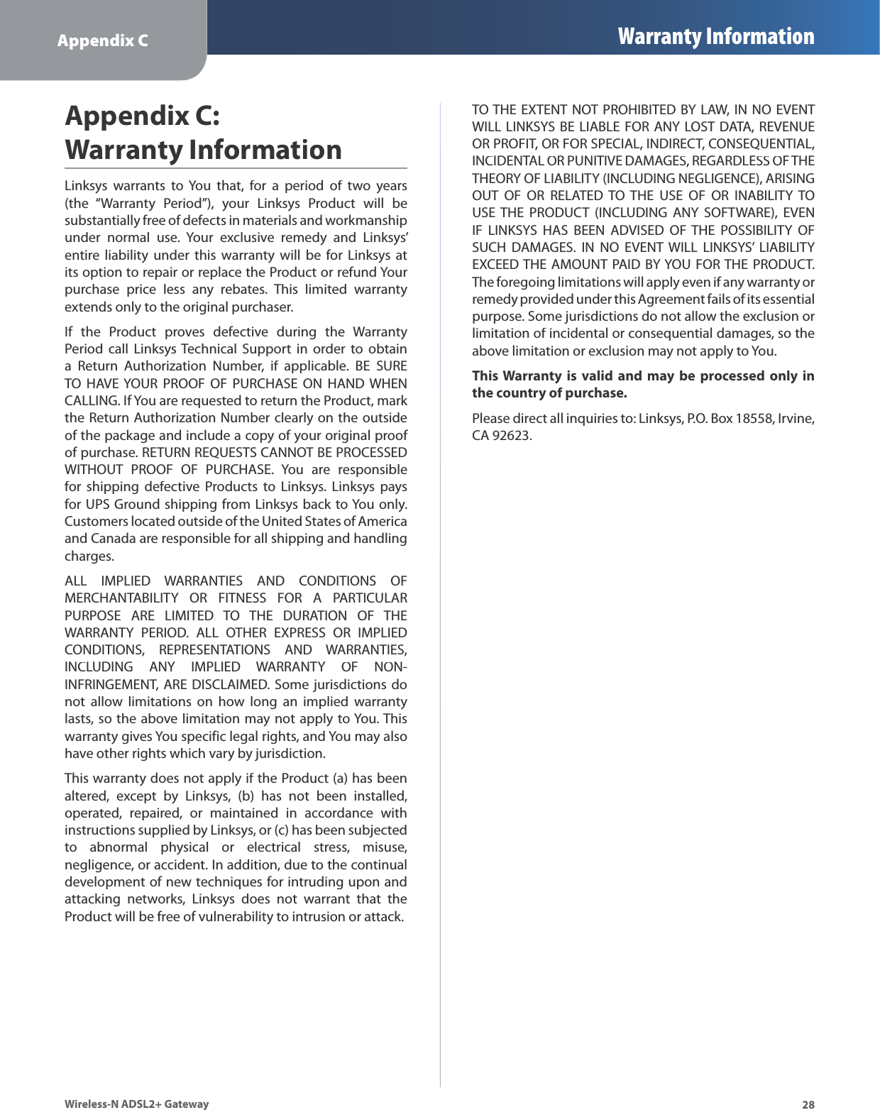 Appendix C Warranty Information28Wireless-N ADSL2+ GatewayLinksys warrants to You that, for a period of two years (the “Warranty Period”), your Linksys Product will besubstantially free of defects in materials and workmanship under normal use. Your exclusive remedy and Linksys’ entire liability under this warranty will be for Linksys atits option to repair or replace the Product or refund Your purchase price less any rebates. This limited warrantyextends only to the original purchaser.If the Product proves defective during the WarrantyPeriod call Linksys Technical Support in order to obtaina Return Authorization Number, if applicable. BE SURETO HAVE YOUR PROOF OF PURCHASE ON HAND WHEN CALLING. If You are requested to return the Product, mark the Return Authorization Number clearly on the outside of the package and include a copy of your original proof of purchase. RETURN REQUESTS CANNOT BE PROCESSED WITHOUT PROOF OF PURCHASE. You are responsible for shipping defective Products to Linksys. Linksys pays for UPS Ground shipping from Linksys back to You only.Customers located outside of the United States of America and Canada are responsible for all shipping and handling charges.ALL IMPLIED WARRANTIES AND CONDITIONS OFMERCHANTABILITY OR FITNESS FOR A PARTICULAR PURPOSE ARE LIMITED TO THE DURATION OF THE WARRANTY PERIOD. ALL OTHER EXPRESS OR IMPLIEDCONDITIONS, REPRESENTATIONS AND WARRANTIES, INCLUDING ANY IMPLIED WARRANTY OF NON-INFRINGEMENT, ARE DISCLAIMED. Some jurisdictions do not allow limitations on how long an implied warrantylasts, so the above limitation may not apply to You. This warranty gives You specific legal rights, and You may also have other rights which vary by jurisdiction.This warranty does not apply if the Product (a) has been altered, except by Linksys, (b) has not been installed,operated, repaired, or maintained in accordance with instructions supplied by Linksys, or (c) has been subjected to abnormal physical or electrical stress, misuse, negligence, or accident. In addition, due to the continual development of new techniques for intruding upon and attacking networks, Linksys does not warrant that the Product will be free of vulnerability to intrusion or attack.TO THE EXTENT NOT PROHIBITED BY LAW, IN NO EVENT WILL LINKSYS BE LIABLE FOR ANY LOST DATA, REVENUEOR PROFIT, OR FOR SPECIAL, INDIRECT, CONSEQUENTIAL, INCIDENTAL OR PUNITIVE DAMAGES, REGARDLESS OF THE THEORY OF LIABILITY (INCLUDING NEGLIGENCE), ARISING OUT OF OR RELATED TO THE USE OF OR INABILITY TO USE THE PRODUCT (INCLUDING ANY SOFTWARE), EVEN IF LINKSYS HAS BEEN ADVISED OF THE POSSIBILITY OF SUCH DAMAGES. IN NO EVENT WILL LINKSYS’ LIABILITYEXCEED THE AMOUNT PAID BY YOU FOR THE PRODUCT.The foregoing limitations will apply even if any warranty or remedy provided under this Agreement fails of its essentialpurpose. Some jurisdictions do not allow the exclusion or limitation of incidental or consequential damages, so the above limitation or exclusion may not apply to You.This Warrantyis valid and may be processed onlyinthe country of purchase.Please direct all inquiries to: Linksys, P.O. Box 18558, Irvine, CA 92623.Appendix C:Warranty Information