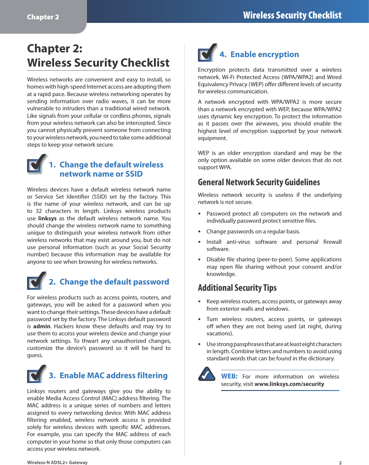 Chapter 2 Wireless Security Checklist2Wireless-N ADSL2+ GatewayChapter 2:Wireless Security ChecklistWireless networks are convenient and easy to install, so homes with high-speed Internet access are adopting them at a rapid pace. Because wireless networking operates by sending information over radio waves, it can be more vulnerable to intruders than a traditional wired network. Like signals from your cellular or cordless phones, signalsfrom your wireless network can also be intercepted. Since you cannot physically prevent someone from connecting to your wireless network, you need to take some additional steps to keep your network secure.1.Change the default wirelessnetwork name or SSIDWireless devices have a default wireless network nameor Service Set Identifier (SSID) set by the factory. This is the name of your wireless network, and can be upto 32 characters in length. Linksys wireless productsuselinksys as the default wireless network name. Youshould change the wireless network name to something unique to distinguish your wireless network from other wireless networks that may exist around you, but do not use personal information (such as your Social Securitynumber) because this information may be available for anyone to see when browsing for wireless networks.2. Change the default passwordFor wireless products such as access points, routers, and gateways, you will be asked for a password when you want to change their settings. These devices have a default password set by the factory. The Linksys default password isadmin. Hackers know these defaults and may try touse them to access your wireless device and change yournetwork settings. To thwart any unauthorized changes, customize the device’s password so it will be hard to guess.3.Enable MAC address filteringLinksys routers and gateways give you the ability to enable Media Access Control (MAC) address filtering. TheMAC address is a unique series of numbers and letters assigned to every networking device. With MAC addressfiltering enabled, wireless network access is provided solely for wireless devices with specific MAC addresses. For example, you can specify the MAC address of each computer in your home so that only those computers can access your wireless network.4. Enable encryptionEncryption protects data transmitted over a wireless network. Wi-Fi Protected Access (WPA/WPA2) and Wired Equivalency Privacy (WEP) offer different levels of security for wireless communication.A network encrypted with WPA/WPA2 is more securethan a network encrypted with WEP, because WPA/WPA2 uses dynamic key encryption. To protect the informationas it passes over the airwaves, you should enable thehighest level of encryption supported by your network equipment.WEP is an older encryption standard and may be the only option available on some older devices that do not support WPA.General Network Security GuidelinesWireless network security is useless if the underlying network is not secure.Password protect all computers on the network and individually password protect sensitive files.Change passwords on a regular basis.Install anti-virus software and personal firewallsoftware.Disable file sharing (peer-to-peer). Some applicationsmay open file sharing without your consent and/orknowledge.Additional Security TipsKeep wireless routers, access points, or gateways awayfrom exterior walls and windows.Turn wireless routers, access points, or gatewaysoff when they are not being used (at night, during vacations).Use strong passphrases that are at least eight characters in length. Combine letters and numbers to avoid usingstandard words that can be found in the dictionary. WEB: For more information on wireless security, visit www.linksys.com/security•••••••