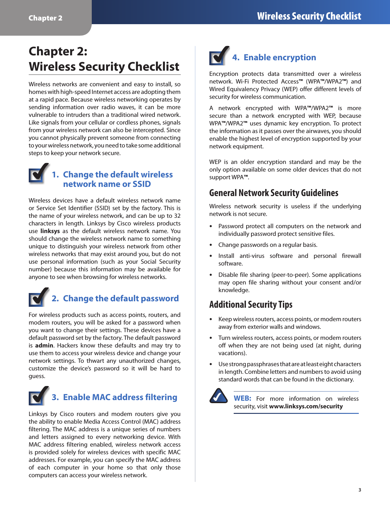 Chapter 2 Wireless Security Checklist3Chapter 2:  Wireless Security ChecklistWireless networks are convenient  and easy to install, so homes with high-speed Internet access are adopting them at a rapid pace. Because wireless networking operates by sending  information  over  radio  waves,  it  can  be  more vulnerable to intruders than a traditional wired network. Like signals from your cellular or cordless phones, signals from your wireless network can also be intercepted. Since you cannot physically prevent someone from connecting to your wireless network, you need to take some additional steps to keep your network secure. 1.  Change the default wireless    network name or SSIDWireless  devices  have  a  default  wireless  network  name or Service Set Identifier (SSID)  set  by the  factory. This is the name of your wireless network, and can be up to 32 characters  in  length.  Linksys  by  Cisco  wireless  products use  linksys  as  the  default  wireless  network  name. You should change the wireless network name to something unique  to  distinguish  your  wireless  network  from  other wireless networks that may exist around you, but do not use  personal  information  (such  as  your  Social  Security number)  because  this  information  may  be  available  for anyone to see when browsing for wireless networks. 2.  Change the default passwordFor wireless products such as access points, routers, and modem routers, you will be asked for a  password when you want to change their settings. These devices have a default password set by the factory. The default password is  admin.  Hackers  know  these  defaults  and  may  try  to use them to access your wireless device and change your network  settings. To  thwart  any  unauthorized  changes, customize  the  device’s  password  so  it  will  be  hard  to guess.3.  Enable MAC address filteringLinksys  by  Cisco  routers  and  modem  routers  give  you the ability to enable Media Access Control (MAC) address filtering. The MAC address is a unique series of numbers and  letters  assigned  to  every  networking  device.  With MAC  address  filtering  enabled,  wireless  network  access is provided solely for wireless devices with specific MAC addresses. For example, you can specify the MAC address of  each  computer  in  your  home  so  that  only  those computers can access your wireless network. 4.  Enable encryptionEncryption  protects  data  transmitted  over  a  wireless network.  Wi-Fi  Protected  Access™  (WPA™/WPA2™)  and Wired Equivalency Privacy (WEP) offer different levels of security for wireless communication.A  network  encrypted  with  WPA™/WPA2™  is  more secure  than  a  network  encrypted  with  WEP,  because  WPA™/WPA2™  uses  dynamic  key  encryption. To  protect the information as it passes over the airwaves, you should enable the highest level of encryption supported by your network equipment. WEP  is  an  older  encryption  standard  and  may  be  the only option available on some older devices that do not support WPA™.General Network Security GuidelinesWireless  network  security  is  useless  if  the  underlying network is not secure. Password protect  all  computers  on  the  network  and  •individually password protect sensitive files.Change passwords on a regular basis. •Install  anti-virus  software  and  personal  firewall  •software.Disable file sharing (peer-to-peer). Some applications  •may  open  file  sharing  without  your  consent  and/or knowledge.Additional Security TipsKeep wireless routers, access points, or modem routers  •away from exterior walls and windows.Turn wireless routers, access points, or modem routers  •off  when  they  are  not  being  used  (at  night,  during vacations).Use strong passphrases that are at least eight characters  •in length. Combine letters and numbers to avoid using standard words that can be found in the dictionary. WEB:  For  more  information  on  wireless security, visit www.linksys.com/security