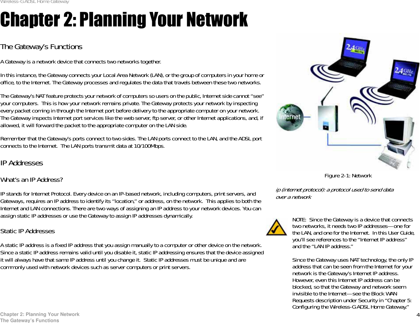 4Chapter 2: Planning Your NetworkThe Gateway’s FunctionsWireless-G ADSL Home GatewayChapter 2: Planning Your NetworkThe Gateway’s FunctionsA Gateway is a network device that connects two networks together. In this instance, the Gateway connects your Local Area Network (LAN), or the group of computers in your home or office, to the Internet. The Gateway processes and regulates the data that travels between these two networks.The Gateway’s NAT feature protects your network of computers so users on the public, Internet side cannot “see” your computers.  This is how your network remains private. The Gateway protects your network by inspecting every packet coming in through the Internet port before delivery to the appropriate computer on your network. The Gateway inspects Internet port services like the web server, ftp server, or other Internet applications, and, if allowed, it will forward the packet to the appropriate computer on the LAN side.Remember that the Gateway’s ports connect to two sides. The LAN ports connect to the LAN, and the ADSL port connects to the Internet.  The LAN ports transmit data at 10/100Mbps.IP AddressesWhat’s an IP Address?IP stands for Internet Protocol. Every device on an IP-based network, including computers, print servers, and Gateways, requires an IP address to identify its “location,” or address, on the network.  This applies to both the Internet and LAN connections. There are two ways of assigning an IP address to your network devices. You can assign static IP addresses or use the Gateway to assign IP addresses dynamically.Static IP Addresses  A static IP address is a fixed IP address that you assign manually to a computer or other device on the network.  Since a static IP address remains valid until you disable it, static IP addressing ensures that the device assigned it will always have that same IP address until you change it.  Static IP addresses must be unique and are commonly used with network devices such as server computers or print servers.NOTE: Since the Gateway is a device that connects two networks, it needs two IP addresses—one for the LAN, and one for the Internet.  In this User Guide, you’ll see references to the “Internet IP address” and the “LAN IP address.”Since the Gateway uses NAT technology, the only IP address that can be seen from the Internet for your network is the Gateway’s Internet IP address. However, even this Internet IP address can be blocked, so that the Gateway and network seem invisible to the Internet—see the Block WAN Requests description under Security in “Chapter 5: Configuring the Wireless-G ADSL Home Gateway.”Figure 2-1: Networkip (internet protocol): a protocol used to send data over a network