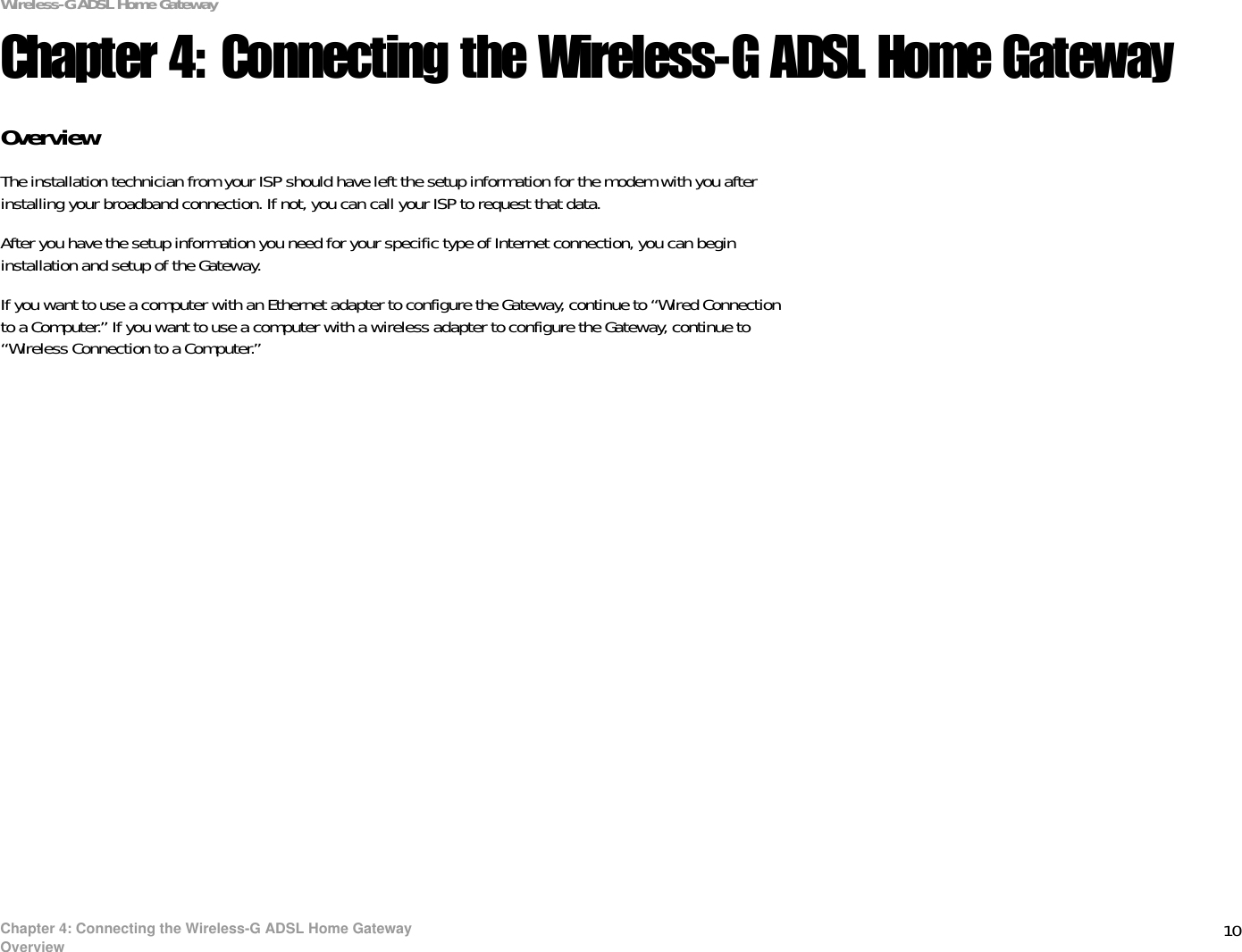 10Chapter 4: Connecting the Wireless-G ADSL Home GatewayOverviewWireless-G ADSL Home GatewayChapter 4: Connecting the Wireless-G ADSL Home GatewayOverviewThe installation technician from your ISP should have left the setup information for the modem with you after installing your broadband connection. If not, you can call your ISP to request that data. After you have the setup information you need for your specific type of Internet connection, you can begin installation and setup of the Gateway.If you want to use a computer with an Ethernet adapter to configure the Gateway, continue to “Wired Connection to a Computer.” If you want to use a computer with a wireless adapter to configure the Gateway, continue to “Wireless Connection to a Computer.”
