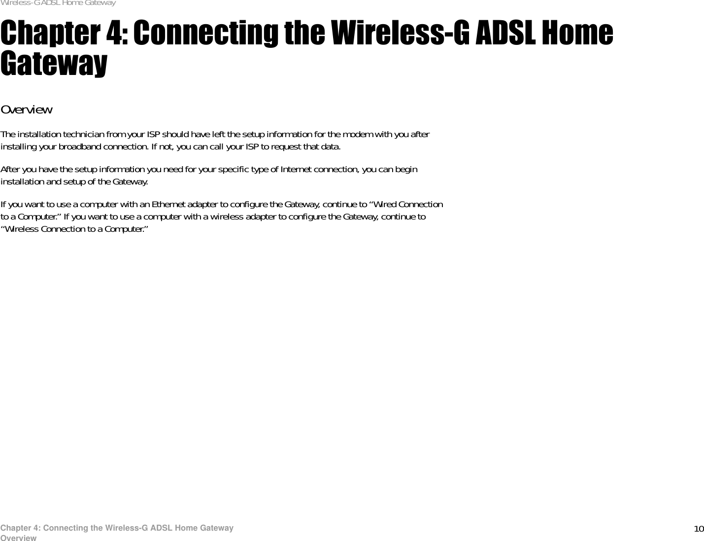 10Chapter 4: Connecting the Wireless-G ADSL Home GatewayOverviewWireless-G ADSL Home GatewayChapter 4: Connecting the Wireless-G ADSL Home GatewayOverviewThe installation technician from your ISP should have left the setup information for the modem with you after installing your broadband connection. If not, you can call your ISP to request that data. After you have the setup information you need for your specific type of Internet connection, you can begin installation and setup of the Gateway.If you want to use a computer with an Ethernet adapter to configure the Gateway, continue to “Wired Connection to a Computer.” If you want to use a computer with a wireless adapter to configure the Gateway, continue to “Wireless Connection to a Computer.”