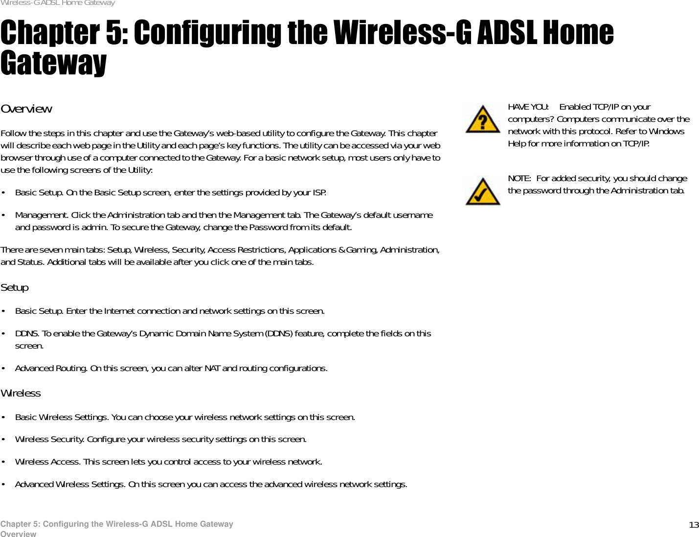 13Chapter 5: Configuring the Wireless-G ADSL Home GatewayOverviewWireless-G ADSL Home GatewayChapter 5: Configuring the Wireless-G ADSL Home GatewayOverviewFollow the steps in this chapter and use the Gateway’s web-based utility to configure the Gateway. This chapter will describe each web page in the Utility and each page’s key functions. The utility can be accessed via your web browser through use of a computer connected to the Gateway. For a basic network setup, most users only have to use the following screens of the Utility:• Basic Setup. On the Basic Setup screen, enter the settings provided by your ISP.• Management. Click the Administration tab and then the Management tab. The Gateway’s default username and password is admin. To secure the Gateway, change the Password from its default.There are seven main tabs: Setup, Wireless, Security, Access Restrictions, Applications &amp; Gaming, Administration, and Status. Additional tabs will be available after you click one of the main tabs.Setup• Basic Setup. Enter the Internet connection and network settings on this screen.• DDNS. To enable the Gateway’s Dynamic Domain Name System (DDNS) feature, complete the fields on this screen.• Advanced Routing. On this screen, you can alter NAT and routing configurations.Wireless• Basic Wireless Settings. You can choose your wireless network settings on this screen.• Wireless Security. Configure your wireless security settings on this screen.• Wireless Access. This screen lets you control access to your wireless network.• Advanced Wireless Settings. On this screen you can access the advanced wireless network settings.NOTE: For added security, you should change the password through the Administration tab.HAVE YOU: Enabled TCP/IP on your computers? Computers communicate over the network with this protocol. Refer to Windows Help for more information on TCP/IP.