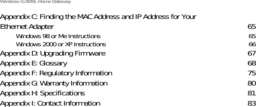Wireless-G ADSL Home GatewayAppendix C: Finding the MAC Address and IP Address for Your Ethernet Adapter 65Windows 98 or Me Instructions 65Windows 2000 or XP Instructions 66Appendix D: Upgrading Firmware 67Appendix E: Glossary 68Appendix F: Regulatory Information 75Appendix G: Warranty Information 80Appendix H: Specifications 81Appendix I: Contact Information 83