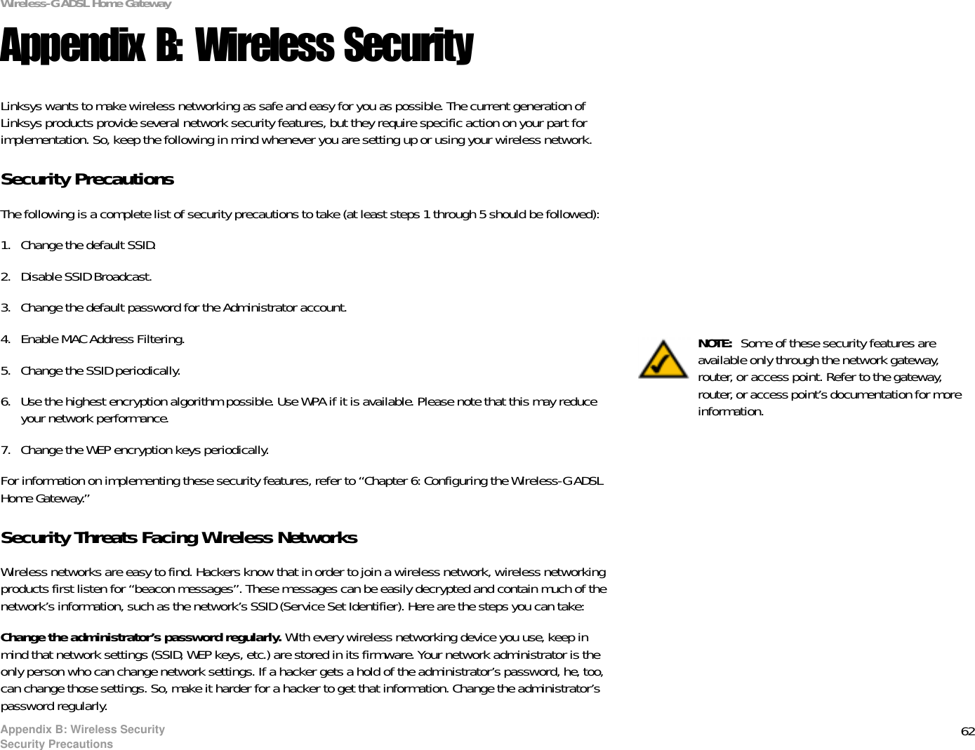 62Appendix B: Wireless SecuritySecurity PrecautionsWireless-G ADSL Home GatewayAppendix B: Wireless SecurityLinksys wants to make wireless networking as safe and easy for you as possible. The current generation of Linksys products provide several network security features, but they require specific action on your part for implementation. So, keep the following in mind whenever you are setting up or using your wireless network.Security PrecautionsThe following is a complete list of security precautions to take (at least steps 1 through 5 should be followed):1. Change the default SSID. 2. Disable SSID Broadcast. 3. Change the default password for the Administrator account. 4. Enable MAC Address Filtering. 5. Change the SSID periodically. 6. Use the highest encryption algorithm possible. Use WPA if it is available. Please note that this may reduce your network performance. 7. Change the WEP encryption keys periodically. For information on implementing these security features, refer to “Chapter 6: Configuring the Wireless-G ADSL Home Gateway.”Security Threats Facing Wireless Networks Wireless networks are easy to find. Hackers know that in order to join a wireless network, wireless networking products first listen for “beacon messages”. These messages can be easily decrypted and contain much of the network’s information, such as the network’s SSID (Service Set Identifier). Here are the steps you can take:Change the administrator’s password regularly. With every wireless networking device you use, keep in mind that network settings (SSID, WEP keys, etc.) are stored in its firmware. Your network administrator is the only person who can change network settings. If a hacker gets a hold of the administrator’s password, he, too, can change those settings. So, make it harder for a hacker to get that information. Change the administrator’s password regularly.NOTE:  Some of these security features are available only through the network gateway, router, or access point. Refer to the gateway, router, or access point’s documentation for more information.