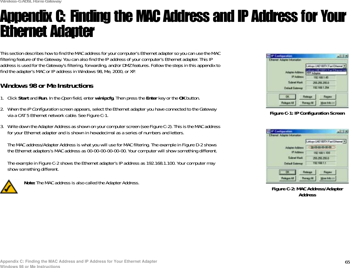 65Appendix C: Finding the MAC Address and IP Address for Your Ethernet AdapterWindows 98 or Me InstructionsWireless-G ADSL Home GatewayAppendix C: Finding the MAC Address and IP Address for Your Ethernet AdapterThis section describes how to find the MAC address for your computer’s Ethernet adapter so you can use the MAC filtering feature of the Gateway. You can also find the IP address of your computer’s Ethernet adapter. This IP address is used for the Gateway’s filtering, forwarding, and/or DMZ features. Follow the steps in this appendix to find the adapter’s MAC or IP address in Windows 98, Me, 2000, or XP.Windows 98 or Me Instructions1. Click Start and Run. In the Open field, enter winipcfg. Then press the Enter key or the OK button. 2. When the IP Configuration screen appears, select the Ethernet adapter you have connected to the Gateway via a CAT 5 Ethernet network cable. See Figure C-1.3. Write down the Adapter Address as shown on your computer screen (see Figure C-2). This is the MAC address for your Ethernet adapter and is shown in hexadecimal as a series of numbers and letters.The MAC address/Adapter Address is what you will use for MAC filtering. The example in Figure D-2 shows the Ethernet adapters’s MAC address as 00-00-00-00-00-00. Your computer will show something different.The example in Figure C-2 shows the Ethernet adapter’s IP address as 192.168.1.100. Your computer may show something different.Figure C-2: MAC Address/Adapter AddressFigure C-1: IP Configuration ScreenNote: The MAC address is also called the Adapter Address.