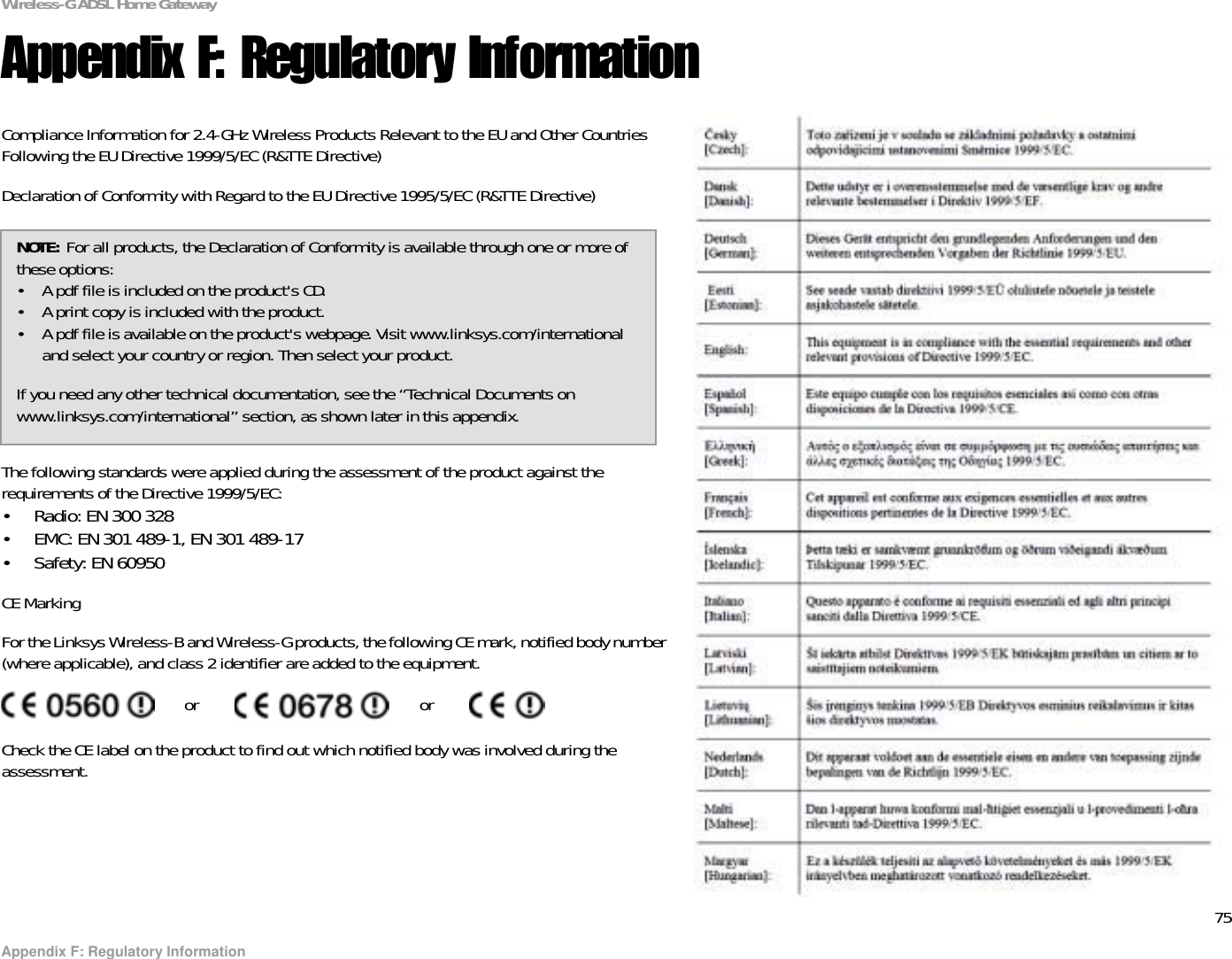 75Appendix F: Regulatory InformationWireless-G ADSL Home GatewayAppendix F: Regulatory InformationCompliance Information for 2.4-GHz Wireless Products Relevant to the EU and Other Countries Following the EU Directive 1999/5/EC (R&amp;TTE Directive)Declaration of Conformity with Regard to the EU Directive 1995/5/EC (R&amp;TTE Directive)The following standards were applied during the assessment of the product against the requirements of the Directive 1999/5/EC:• Radio: EN 300 328• EMC: EN 301 489-1, EN 301 489-17• Safety: EN 60950CE MarkingFor the Linksys Wireless-B and Wireless-G products, the following CE mark, notified body number (where applicable), and class 2 identifier are added to the equipment.Check the CE label on the product to find out which notified body was involved during the assessment.or orNOTE: For all products, the Declaration of Conformity is available through one or more of these options:• A pdf file is included on the product&apos;s CD.• A print copy is included with the product.• A pdf file is available on the product&apos;s webpage. Visit www.linksys.com/international and select your country or region. Then select your product.If you need any other technical documentation, see the “Technical Documents on www.linksys.com/international” section, as shown later in this appendix.
