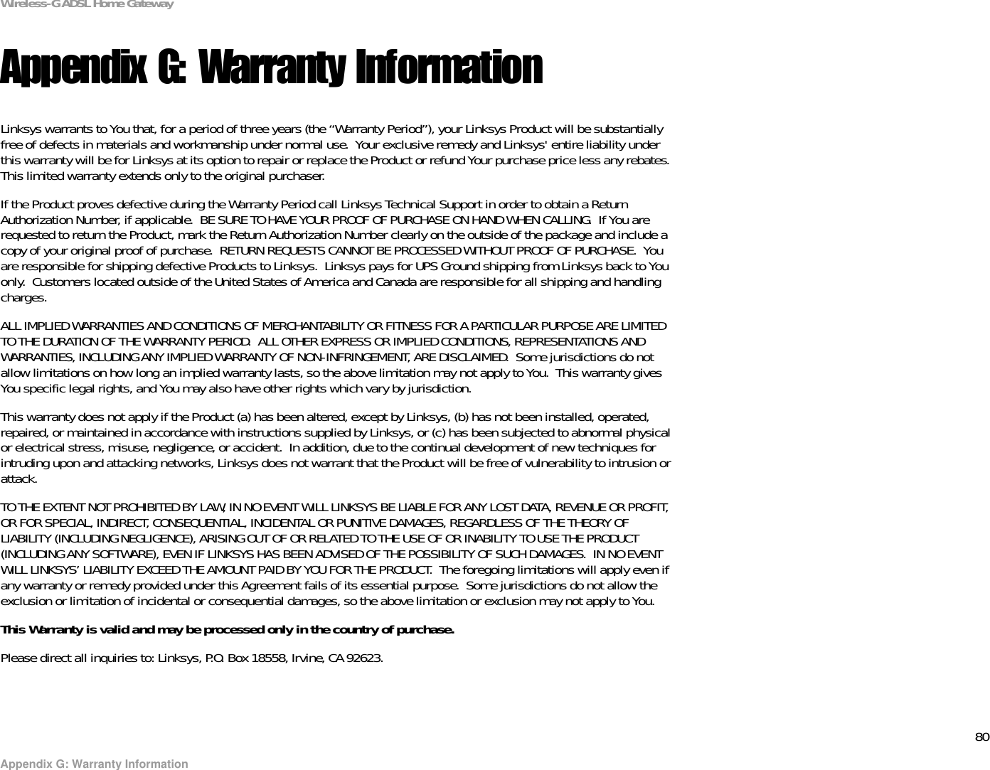 80Appendix G: Warranty InformationWireless-G ADSL Home GatewayAppendix G: Warranty InformationLinksys warrants to You that, for a period of three years (the “Warranty Period”), your Linksys Product will be substantially free of defects in materials and workmanship under normal use.  Your exclusive remedy and Linksys&apos; entire liability under this warranty will be for Linksys at its option to repair or replace the Product or refund Your purchase price less any rebates.This limited warranty extends only to the original purchaser.  If the Product proves defective during the Warranty Period call Linksys Technical Support in order to obtain a Return Authorization Number, if applicable.  BE SURE TO HAVE YOUR PROOF OF PURCHASE ON HAND WHEN CALLING.  If You are requested to return the Product, mark the Return Authorization Number clearly on the outside of the package and include a copy of your original proof of purchase.  RETURN REQUESTS CANNOT BE PROCESSED WITHOUT PROOF OF PURCHASE.  You are responsible for shipping defective Products to Linksys.  Linksys pays for UPS Ground shipping from Linksys back to You only.  Customers located outside of the United States of America and Canada are responsible for all shipping and handling charges. ALL IMPLIED WARRANTIES AND CONDITIONS OF MERCHANTABILITY OR FITNESS FOR A PARTICULAR PURPOSE ARE LIMITED TO THE DURATION OF THE WARRANTY PERIOD.  ALL OTHER EXPRESS OR IMPLIED CONDITIONS, REPRESENTATIONS AND WARRANTIES, INCLUDING ANY IMPLIED WARRANTY OF NON-INFRINGEMENT, ARE DISCLAIMED.  Some jurisdictions do not allow limitations on how long an implied warranty lasts, so the above limitation may not apply to You.  This warranty gives You specific legal rights, and You may also have other rights which vary by jurisdiction.This warranty does not apply if the Product (a) has been altered, except by Linksys, (b) has not been installed, operated, repaired, or maintained in accordance with instructions supplied by Linksys, or (c) has been subjected to abnormal physical or electrical stress, misuse, negligence, or accident.  In addition, due to the continual development of new techniques for intruding upon and attacking networks, Linksys does not warrant that the Product will be free of vulnerability to intrusion or attack.TO THE EXTENT NOT PROHIBITED BY LAW, IN NO EVENT WILL LINKSYS BE LIABLE FOR ANY LOST DATA, REVENUE OR PROFIT, OR FOR SPECIAL, INDIRECT, CONSEQUENTIAL, INCIDENTAL OR PUNITIVE DAMAGES, REGARDLESS OF THE THEORY OF LIABILITY (INCLUDING NEGLIGENCE), ARISING OUT OF OR RELATED TO THE USE OF OR INABILITY TO USE THE PRODUCT (INCLUDING ANY SOFTWARE), EVEN IF LINKSYS HAS BEEN ADVISED OF THE POSSIBILITY OF SUCH DAMAGES.  IN NO EVENT WILL LINKSYS’ LIABILITY EXCEED THE AMOUNT PAID BY YOU FOR THE PRODUCT.  The foregoing limitations will apply even if any warranty or remedy provided under this Agreement fails of its essential purpose.  Some jurisdictions do not allow the exclusion or limitation of incidental or consequential damages, so the above limitation or exclusion may not apply to You.This Warranty is valid and may be processed only in the country of purchase.Please direct all inquiries to: Linksys, P.O. Box 18558, Irvine, CA 92623.