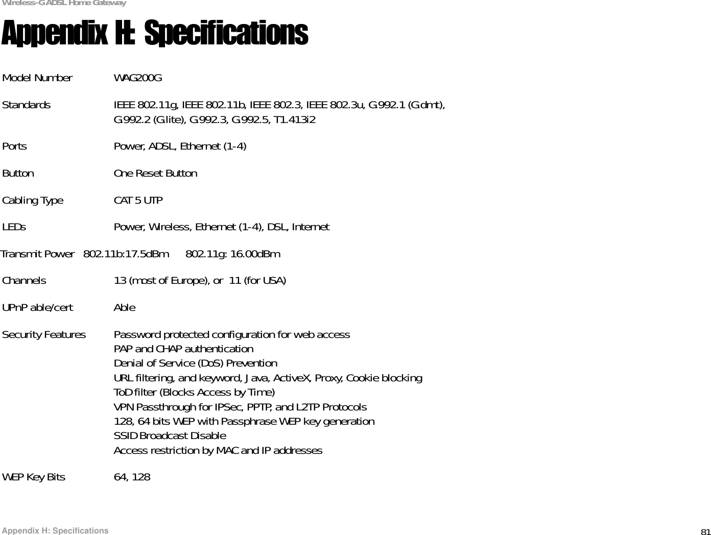 81Appendix H: SpecificationsWireless-G ADSL Home GatewayAppendix H: SpecificationsModel Number WAG200GStandards IEEE 802.11g, IEEE 802.11b, IEEE 802.3, IEEE 802.3u, G.992.1 (G.dmt),G.992.2 (G.lite), G.992.3, G.992.5, T1.413i2Ports Power, ADSL, Ethernet (1-4)Button One Reset ButtonCabling Type CAT 5 UTPLEDs Power, Wireless, Ethernet (1-4), DSL, InternetTransmit Power   802.11b:17.5dBm      802.11g: 16.00dBmChannels 13 (most of Europe), or  11 (for USA)UPnP able/cert AbleSecurity Features Password protected configuration for web accessPAP and CHAP authenticationDenial of Service (DoS) PreventionURL filtering, and keyword, Java, ActiveX, Proxy, Cookie blockingToD filter (Blocks Access by Time)VPN Passthrough for IPSec, PPTP, and L2TP Protocols128, 64 bits WEP with Passphrase WEP key generationSSID Broadcast DisableAccess restriction by MAC and IP addressesWEP Key Bits 64, 128