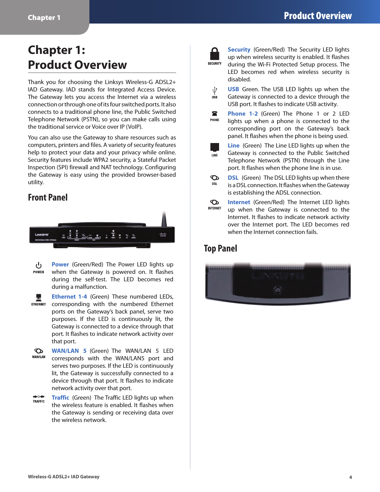 Chapter 1 Product Overview4Wireless-G ADSL2+ IAD GatewayChapter 1:  Product OverviewThank  you  for  choosing  the  Linksys  Wireless-G  ADSL2+ IAD  Gateway.  IAD  stands  for  Integrated  Access  Device.The  Gateway  lets  you  access  the  Internet  via  a  wireless connection or through one of its four switched ports. It also connects to a traditional phone line, the Public Switched Telephone Network (PSTN), so you can make calls using the traditional service or Voice over IP (VoIP). You can also use the Gateway to share resources such as computers, printers and files. A variety of security features help to protect your data and your privacy while online. Security features include WPA2 security, a Stateful Packet Inspection (SPI) firewall and NAT technology. Configuring the  Gateway  is  easy  using  the  provided  browser-based utility.Front PanelPower  (Green/Red)  The  Power  LED  lights  up when  the  Gateway  is  powered  on.  It  flashes during  the  self-test.  The  LED  becomes  red during a malfunction.Ethernet  1-4  (Green)  These  numbered  LEDs, corresponding  with  the  numbered  Ethernet ports  on  the  Gateway’s back panel, serve two purposes.  If  the  LED  is  continuously  lit,  the Gateway is connected to a device through that port. It flashes to indicate network activity over that port.WAN/LAN  5  (Green)  The  WAN/LAN  5  LED corresponds  with  the  WAN/LAN5  port  and serves two purposes. If the LED is continuously lit, the Gateway is successfully connected to a device through that port. It flashes to indicate network activity over that port.Traffic  (Green)  The Traffic LED lights up when the wireless feature is enabled. It flashes when the Gateway is sending or receiving data over the wireless network.Security  (Green/Red)  The  Security  LED  lights up when wireless security is enabled. It flashes during the Wi-Fi Protected Setup process. The LED  becomes  red  when  wireless  security  is disabled.USB  Green. The  USB  LED  lights  up  when  the Gateway is connected to a device through the USB port. It flashes to indicate USB activity.Phone  1-2  (Green)  The  Phone  1  or  2  LED lights  up  when  a  phone  is  connected  to  the corresponding  port  on  the  Gateway’s  back panel. It flashes when the phone is being used.Line  (Green)  The Line LED lights up when the Gateway  is  connected  to  the  Public  Switched Telephone  Network  (PSTN)  through  the  Line port. It flashes when the phone line is in use.DSL  (Green)  The DSL LED lights up when there is a DSL connection. It flashes when the Gateway is establishing the ADSL connection.Internet  (Green/Red)  The  Internet  LED  lights up  when  the  Gateway  is  connected  to  the Internet. It flashes to indicate network activity over  the  Internet  port.  The  LED  becomes  red when the Internet connection fails.Top Panel