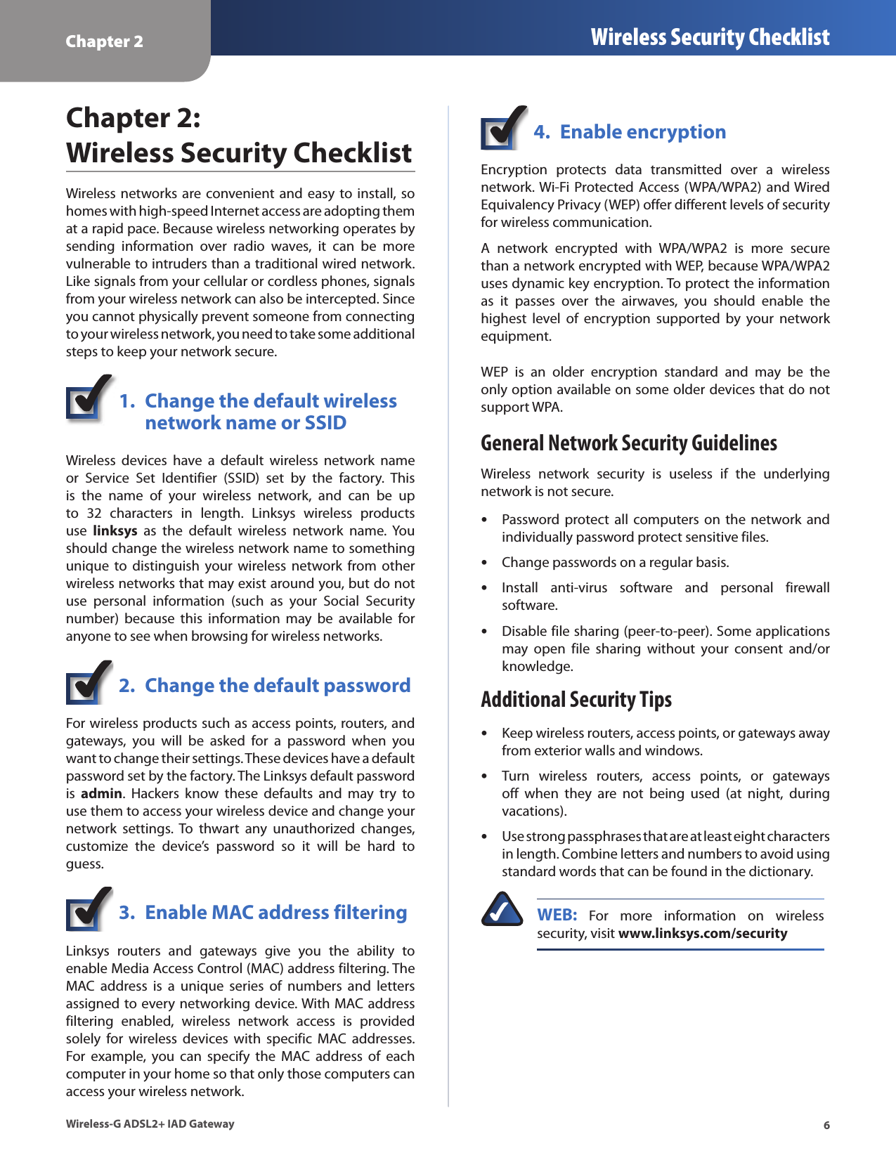 Chapter 2 Wireless Security Checklist6Wireless-G ADSL2+ IAD GatewayChapter 2:  Wireless Security ChecklistWireless networks are convenient  and easy to install, so homes with high-speed Internet access are adopting them at a rapid pace. Because wireless networking operates by sending  information  over  radio  waves,  it  can  be  more vulnerable to intruders than a traditional wired network. Like signals from your cellular or cordless phones, signals from your wireless network can also be intercepted. Since you cannot physically prevent someone from connecting to your wireless network, you need to take some additional steps to keep your network secure. 1.  Change the default wireless    network name or SSIDWireless  devices  have  a  default  wireless  network  name or  Service  Set  Identifier  (SSID)  set  by  the  factory.  This is  the  name  of  your  wireless  network,  and  can  be  up to  32  characters  in  length.  Linksys  wireless  products use  linksys  as  the  default  wireless  network  name.  You should change the wireless network name to something unique  to  distinguish  your  wireless  network  from  other wireless networks that may exist around you, but do not use  personal  information  (such  as  your  Social  Security number)  because  this  information  may  be  available  for anyone to see when browsing for wireless networks. 2.  Change the default passwordFor wireless products such as access points, routers, and gateways,  you  will  be  asked  for  a  password  when  you want to change their settings. These devices have a default password set by the factory. The Linksys default password is  admin.  Hackers  know  these  defaults  and  may  try  to use them to access your wireless device and change your network  settings. To  thwart  any  unauthorized  changes, customize  the  device’s  password  so  it  will  be  hard  to guess.3.  Enable MAC address filteringLinksys  routers  and  gateways  give  you  the  ability  to enable Media Access Control (MAC) address filtering. The MAC  address  is  a  unique  series  of  numbers  and  letters assigned to every networking device. With MAC address filtering  enabled,  wireless  network  access  is  provided solely  for  wireless  devices  with  specific  MAC  addresses. For  example,  you  can  specify  the  MAC  address  of  each computer in your home so that only those computers can access your wireless network. 4.  Enable encryptionEncryption  protects  data  transmitted  over  a  wireless network. Wi-Fi  Protected Access (WPA/WPA2) and Wired Equivalency Privacy (WEP) offer different levels of security for wireless communication.A  network  encrypted  with  WPA/WPA2  is  more  secure than a network encrypted with WEP, because WPA/WPA2 uses dynamic key encryption. To protect the information as  it  passes  over  the  airwaves,  you  should  enable  the highest  level  of  encryption  supported  by  your  network equipment. WEP  is  an  older  encryption  standard  and  may  be  the only option available on some older devices that do not support WPA.General Network Security GuidelinesWireless  network  security  is  useless  if  the  underlying network is not secure. Password protect  all  computers  on  the  network  and individually password protect sensitive files.Change passwords on a regular basis.Install  anti-virus  software  and  personal  firewall software.Disable file sharing (peer-to-peer). Some applications may  open  file  sharing  without  your  consent  and/or knowledge.Additional Security TipsKeep wireless routers, access points, or gateways away from exterior walls and windows.Turn  wireless  routers,  access  points,  or  gateways off  when  they  are  not  being  used  (at  night,  during vacations).Use strong passphrases that are at least eight characters in length. Combine letters and numbers to avoid using standard words that can be found in the dictionary. WEB:  For  more  information  on  wireless security, visit www.linksys.com/security•••••••