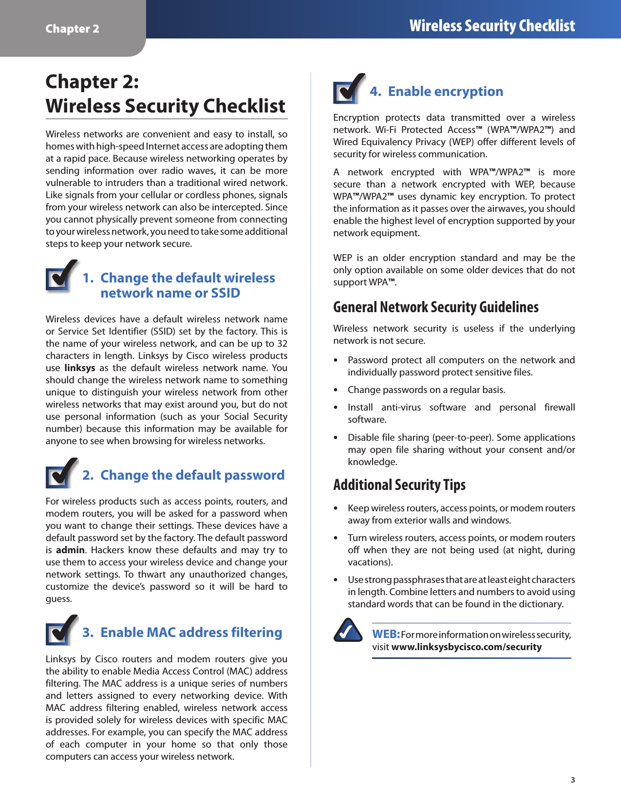 Chapter 2 Wireless Security Checklist3Chapter 2:  Wireless Security ChecklistWireless networks are convenient  and easy to install, so homes with high-speed Internet access are adopting them at a rapid pace. Because wireless networking operates by sending  information  over  radio  waves,  it  can  be  more vulnerable to intruders than a traditional wired network. Like signals from your cellular or cordless phones, signals from your wireless network can also be intercepted. Since you cannot physically prevent someone from connecting to your wireless network, you need to take some additional steps to keep your network secure. 1.  Change the default wireless    network name or SSIDWireless  devices  have  a  default  wireless  network  name or Service Set Identifier (SSID)  set  by the  factory. This is the name of your wireless network, and can be up to 32 characters  in  length.  Linksys  by  Cisco  wireless  products use  linksys  as  the  default  wireless  network  name.  You should change the wireless network name to something unique  to  distinguish  your  wireless  network  from  other wireless networks that may exist around you, but do not use  personal  information  (such  as  your  Social  Security number)  because  this  information  may  be  available  for anyone to see when browsing for wireless networks. 2.  Change the default passwordFor wireless products such as access points, routers, and modem routers, you will be asked for a  password when you want to change their settings. These devices have a default password set by the factory. The default password is  admin.  Hackers  know  these  defaults  and  may  try  to use them to access your wireless device and change your network  settings. To  thwart  any  unauthorized  changes, customize  the  device’s  password  so  it  will  be  hard  to guess.3.  Enable MAC address filteringLinksys  by  Cisco  routers  and  modem  routers  give  you the ability to enable Media Access Control (MAC) address filtering. The MAC address is a unique series of numbers and  letters  assigned  to  every  networking  device.  With MAC  address  filtering  enabled,  wireless  network  access is provided solely for wireless devices with specific MAC addresses. For example, you can specify the MAC address of  each  computer  in  your  home  so  that  only  those computers can access your wireless network. 4.  Enable encryptionEncryption  protects  data  transmitted  over  a  wireless network.  Wi-Fi  Protected  Access™  (WPA™/WPA2™)  and Wired Equivalency Privacy (WEP) offer different levels of security for wireless communication.A  network  encrypted  with  WPA™/WPA2™  is  more secure  than  a  network  encrypted  with  WEP,  because  WPA™/WPA2™  uses  dynamic  key  encryption.  To  protect the information as it passes over the airwaves, you should enable the highest level of encryption supported by your network equipment. WEP  is  an  older  encryption  standard  and  may  be  the only option available on some older devices that do not support WPA™.General Network Security GuidelinesWireless  network  security  is  useless  if  the  underlying network is not secure.  •Password protect  all  computers  on  the  network  and individually password protect sensitive files. •Change passwords on a regular basis. •Install  anti-virus  software  and  personal  firewall software. •Disable file sharing (peer-to-peer). Some applications may  open  file  sharing  without  your  consent  and/or knowledge.Additional Security Tips •Keep wireless routers, access points, or modem routers away from exterior walls and windows. •Turn wireless routers, access points, or modem routers off  when  they  are  not  being  used  (at  night,  during vacations). •Use strong passphrases that are at least eight characters in length. Combine letters and numbers to avoid using standard words that can be found in the dictionary. WEB: For more information on wireless security, visit www.linksysbycisco.com/security
