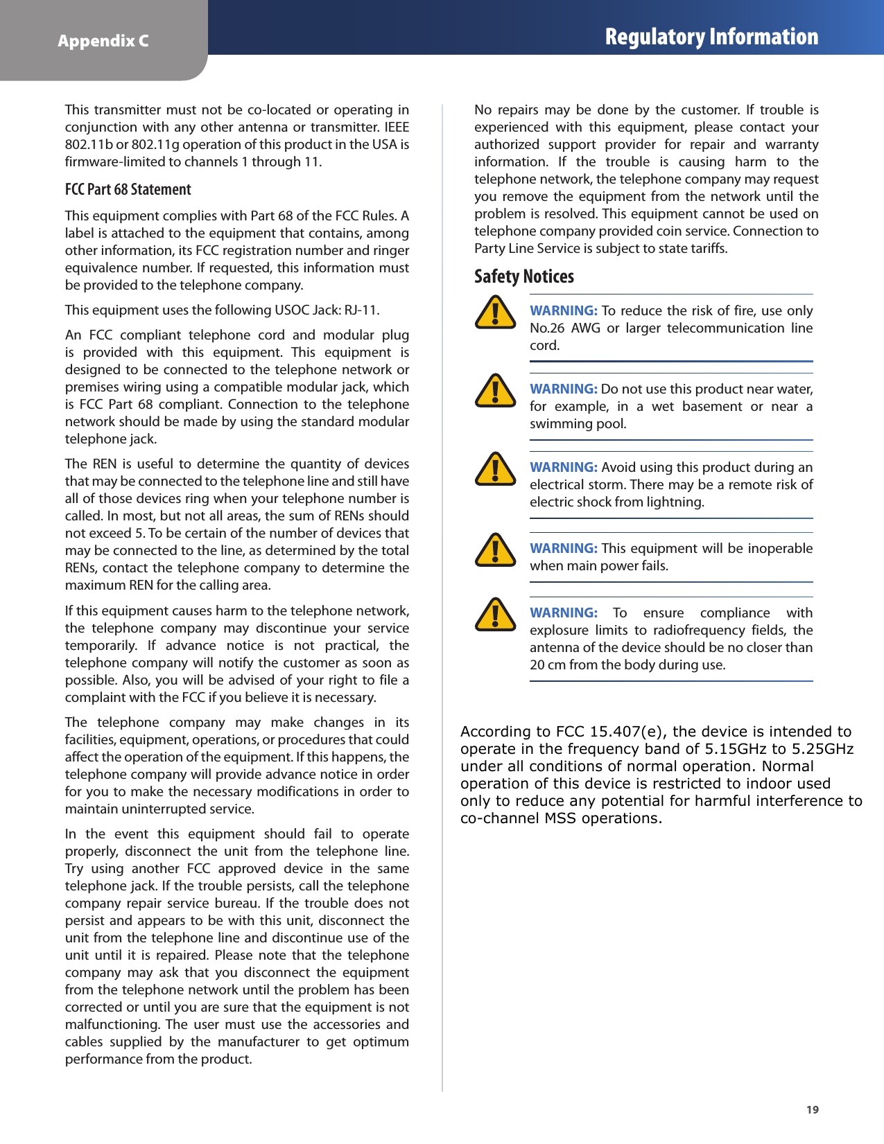 Appendix C Regulatory Information19This transmitter must not  be  co-located or  operating  in conjunction  with  any  other  antenna  or  transmitter.  IEEE 802.11b or 802.11g operation of this product in the USA is firmware-limited to channels 1 through 11.FCC Part 68 StatementThis equipment complies with Part 68 of the FCC Rules. A label is attached to the equipment that contains, among other information, its FCC registration number and ringer equivalence number. If requested, this information must be provided to the telephone company.This equipment uses the following USOC Jack: RJ-11.An  FCC  compliant  telephone  cord  and  modular  plug is  provided  with  this  equipment.  This  equipment  is designed to be connected to the telephone network or premises wiring using a compatible modular jack, which is  FCC  Part  68  compliant.  Connection  to  the  telephone network should be made by using the standard modular telephone jack.The  REN  is  useful  to  determine  the  quantity  of  devices that may be connected to the telephone line and still have all of those devices ring when your telephone number is called. In most, but not all areas, the sum of RENs should not exceed 5. To be certain of the number of devices that may be connected to the line, as determined by the total RENs, contact the telephone company to determine the maximum REN for the calling area.If this equipment causes harm to the telephone network, the  telephone  company  may  discontinue  your  service temporarily.  If  advance  notice  is  not  practical,  the telephone company will notify the customer as soon as possible. Also, you will be advised of  your right to file a complaint with the FCC if you believe it is necessary.The  telephone  company  may  make  changes  in  its facilities, equipment, operations, or procedures that could affect the operation of the equipment. If this happens, the telephone company will provide advance notice in order for you to make the necessary modifications in order to maintain uninterrupted service.In  the  event  this  equipment  should  fail  to  operate properly,  disconnect  the  unit  from  the  telephone  line. Try  using  another  FCC  approved  device  in  the  same telephone jack. If the trouble persists, call the telephone company  repair  service  bureau.  If  the  trouble  does  not persist and appears to be with this unit, disconnect the unit from the telephone line and discontinue use of the unit  until  it  is  repaired.  Please  note  that  the  telephone company  may  ask  that  you  disconnect  the  equipment from the telephone network until the problem has been corrected or until you are sure that the equipment is not malfunctioning.  The  user  must  use  the  accessories  and cables  supplied  by  the  manufacturer  to  get  optimum performance from the product.No  repairs  may  be  done  by  the  customer.  If  trouble  is experienced  with  this  equipment,  please  contact  your authorized  support  provider  for  repair  and  warranty information.  If  the  trouble  is  causing  harm  to  the telephone network, the telephone company may request you  remove  the  equipment  from  the  network  until  the problem is resolved. This equipment cannot be used on telephone company provided coin service. Connection to Party Line Service is subject to state tariffs.Safety Notices WARNING: To reduce the risk of fire, use only No.26  AWG  or  larger  telecommunication  line cord. WARNING: Do not use this product near water, for  example,  in  a  wet  basement  or  near  a swimming pool. WARNING: Avoid using this product during an electrical storm. There may be a remote risk of electric shock from lightning. WARNING: This equipment will be  inoperable when main power fails. WARNING:  To  ensure  compliance  with explosure  limits  to  radiofrequency  fields,  the antenna of the device should be no closer than 20 cm from the body during use.According to FCC 15.407(e), the device is intended to operate in the frequency band of 5.15GHz to 5.25GHz under all conditions of normal operation. Normal  operation of this device is restricted to indoor used only to reduce any potential for harmful interference to co-channel MSS operations. 