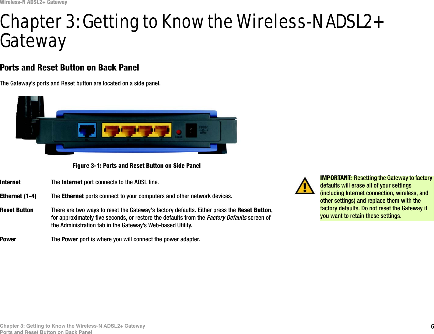 6Chapter 3: Getting to Know the Wireless-N ADSL2+ GatewayPorts and Reset Button on Back PanelWireless-N ADSL2+ GatewayChapter 3: Getting to Know the Wireless-N ADSL2+ GatewayPorts and Reset Button on Back PanelThe Gateway’s ports and Reset button are located on a side panel.Internet The Internet port connects to the ADSL line.Ethernet (1-4) The Ethernet ports connect to your computers and other network devices.Reset Button There are two ways to reset the Gateway&apos;s factory defaults. Either press the Reset Button, for approximately five seconds, or restore the defaults from the Factory Defaults screen of the Administration tab in the Gateway’s Web-based Utility.Power The Power port is where you will connect the power adapter.IMPORTANT: Resetting the Gateway to factory defaults will erase all of your settings (including Internet connection, wireless, and other settings) and replace them with the factory defaults. Do not reset the Gateway if you want to retain these settings.Figure 3-1: Ports and Reset Button on Side Panel