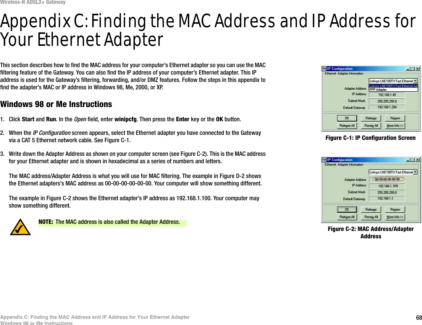 68Appendix C: Finding the MAC Address and IP Address for Your Ethernet AdapterWindows 98 or Me InstructionsWireless-N ADSL2+ GatewayAppendix C: Finding the MAC Address and IP Address for Your Ethernet AdapterThis section describes how to find the MAC address for your computer’s Ethernet adapter so you can use the MAC filtering feature of the Gateway. You can also find the IP address of your computer’s Ethernet adapter. This IP address is used for the Gateway’s filtering, forwarding, and/or DMZ features. Follow the steps in this appendix to find the adapter’s MAC or IP address in Windows 98, Me, 2000, or XP.Windows 98 or Me Instructions1. Click Start and Run. In the Open field, enter winipcfg. Then press the Enter key or the OK button. 2. When the IP Configuration screen appears, select the Ethernet adapter you have connected to the Gateway via a CAT 5 Ethernet network cable. See Figure C-1.3. Write down the Adapter Address as shown on your computer screen (see Figure C-2). This is the MAC address for your Ethernet adapter and is shown in hexadecimal as a series of numbers and letters.The MAC address/Adapter Address is what you will use for MAC filtering. The example in Figure D-2 shows the Ethernet adapters’s MAC address as 00-00-00-00-00-00. Your computer will show something different.The example in Figure C-2 shows the Ethernet adapter’s IP address as 192.168.1.100. Your computer may show something different.Figure C-2: MAC Address/Adapter AddressFigure C-1: IP Configuration ScreenNOTE: The MAC address is also called the Adapter Address.