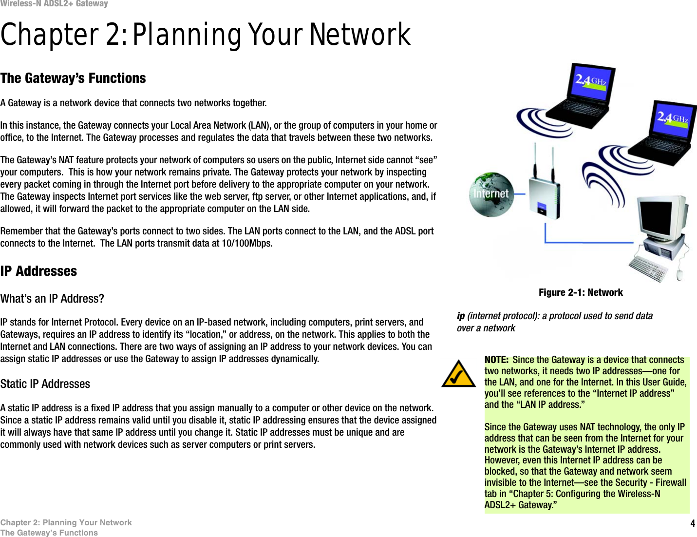 4Chapter 2: Planning Your NetworkThe Gateway’s FunctionsWireless-N ADSL2+ GatewayChapter 2: Planning Your NetworkThe Gateway’s FunctionsA Gateway is a network device that connects two networks together. In this instance, the Gateway connects your Local Area Network (LAN), or the group of computers in your home or office, to the Internet. The Gateway processes and regulates the data that travels between these two networks.The Gateway’s NAT feature protects your network of computers so users on the public, Internet side cannot “see” your computers.  This is how your network remains private. The Gateway protects your network by inspecting every packet coming in through the Internet port before delivery to the appropriate computer on your network. The Gateway inspects Internet port services like the web server, ftp server, or other Internet applications, and, if allowed, it will forward the packet to the appropriate computer on the LAN side.Remember that the Gateway’s ports connect to two sides. The LAN ports connect to the LAN, and the ADSL port connects to the Internet.  The LAN ports transmit data at 10/100Mbps.IP AddressesWhat’s an IP Address?IP stands for Internet Protocol. Every device on an IP-based network, including computers, print servers, and Gateways, requires an IP address to identify its “location,” or address, on the network. This applies to both the Internet and LAN connections. There are two ways of assigning an IP address to your network devices. You can assign static IP addresses or use the Gateway to assign IP addresses dynamically.Static IP Addresses  A static IP address is a fixed IP address that you assign manually to a computer or other device on the network. Since a static IP address remains valid until you disable it, static IP addressing ensures that the device assigned it will always have that same IP address until you change it. Static IP addresses must be unique and are commonly used with network devices such as server computers or print servers.NOTE: Since the Gateway is a device that connects two networks, it needs two IP addresses—one for the LAN, and one for the Internet. In this User Guide, you’ll see references to the “Internet IP address” and the “LAN IP address.”Since the Gateway uses NAT technology, the only IP address that can be seen from the Internet for your network is the Gateway’s Internet IP address. However, even this Internet IP address can be blocked, so that the Gateway and network seem invisible to the Internet—see the Security - Firewall tab in “Chapter 5: Configuring the Wireless-N ADSL2+ Gateway.”Figure 2-1: Networkip (internet protocol): a protocol used to send data over a network