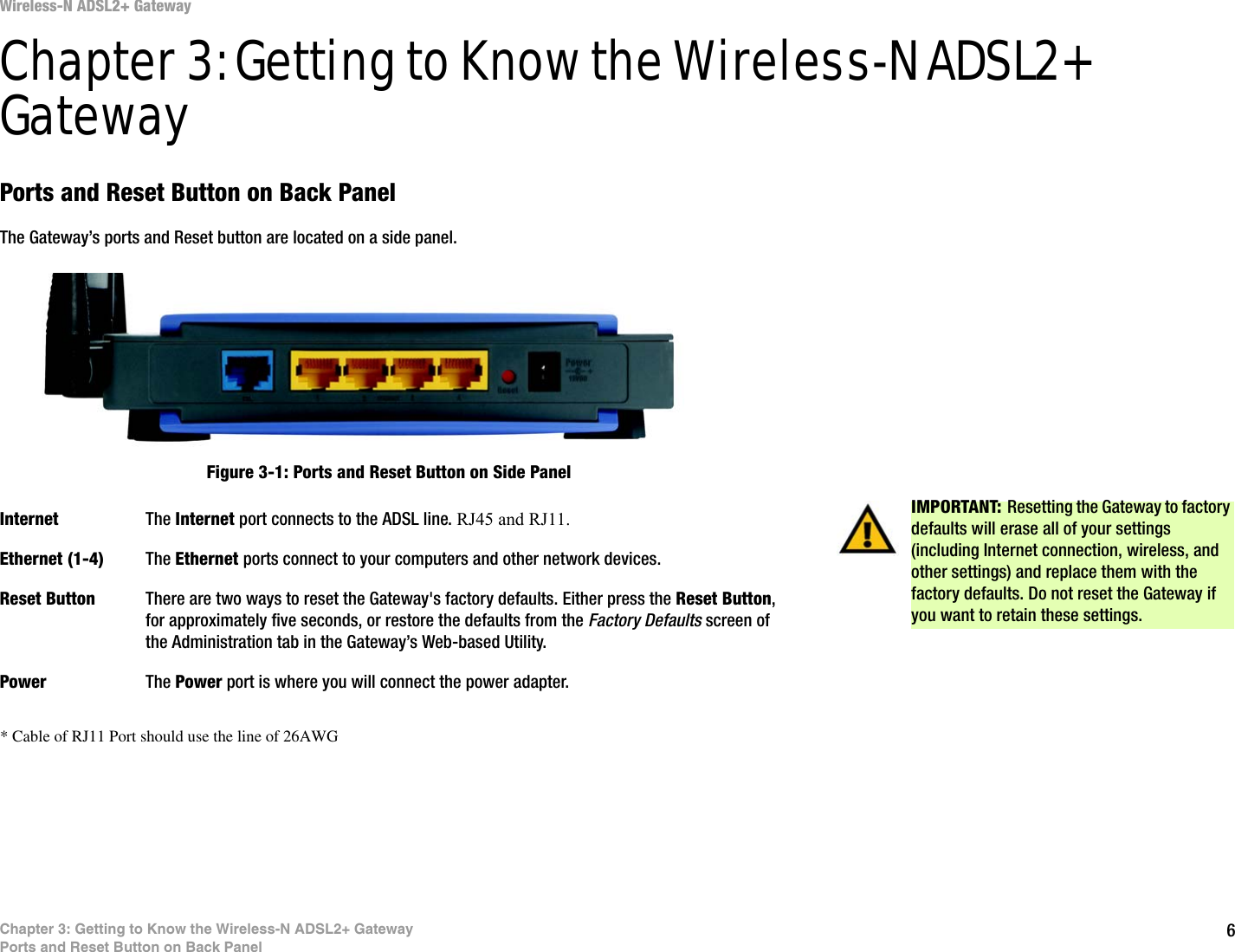 6Chapter 3: Getting to Know the Wireless-N ADSL2+ GatewayPorts and Reset Button on Back PanelWireless-N ADSL2+ GatewayChapter 3: Getting to Know the Wireless-N ADSL2+ GatewayPorts and Reset Button on Back PanelThe Gateway’s ports and Reset button are located on a side panel.Internet The Internet port connects to the ADSL line. RJ45 and RJ11.Ethernet (1-4) The Ethernet ports connect to your computers and other network devices.Reset Button There are two ways to reset the Gateway&apos;s factory defaults. Either press the Reset Button, for approximately five seconds, or restore the defaults from the Factory Defaults screen of the Administration tab in the Gateway’s Web-based Utility.Power The Power port is where you will connect the power adapter.IMPORTANT: Resetting the Gateway to factory defaults will erase all of your settings (including Internet connection, wireless, and other settings) and replace them with the factory defaults. Do not reset the Gateway if you want to retain these settings.Figure 3-1: Ports and Reset Button on Side Panel* Cable of RJ11 Port should use the line of 26AWG 