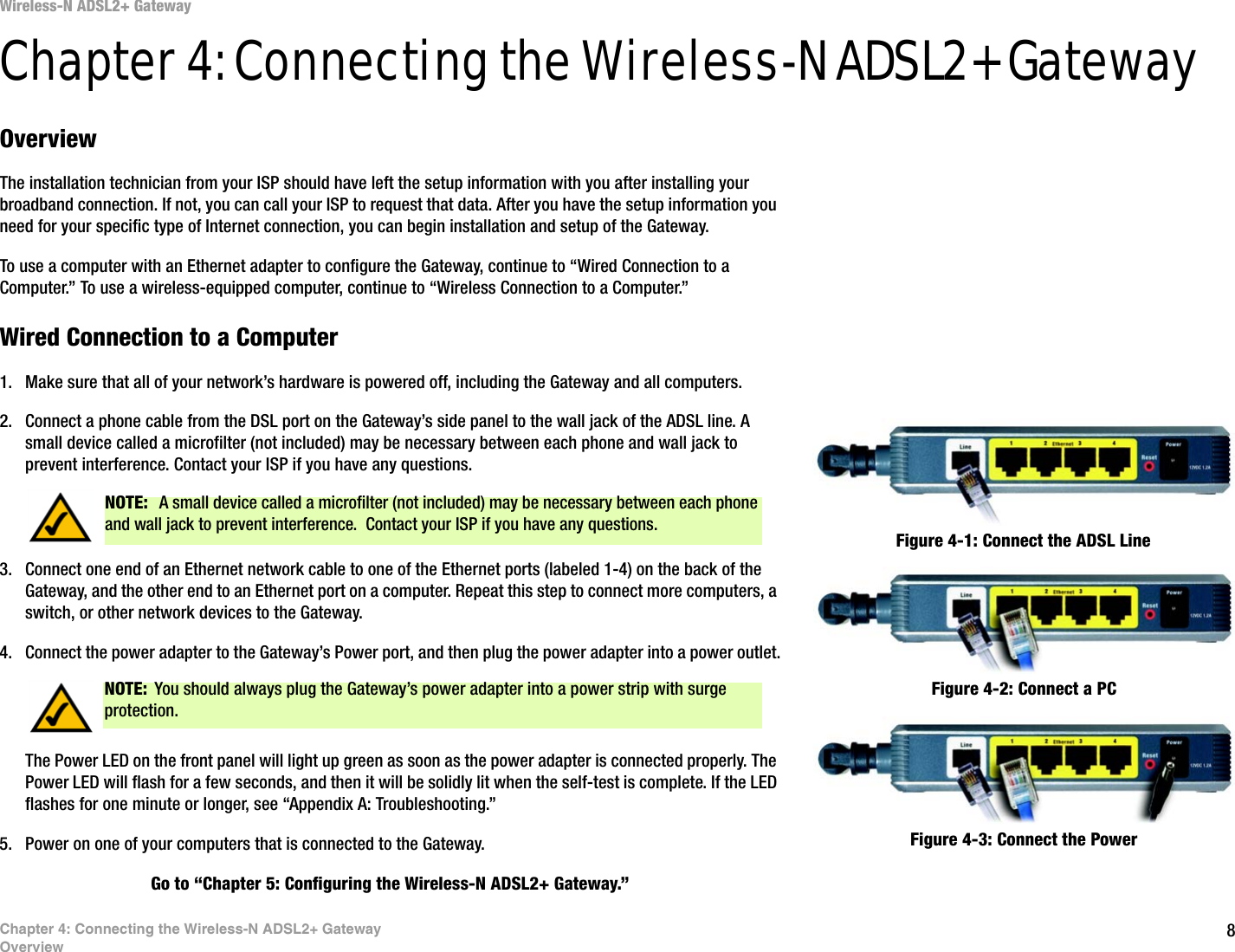 8Chapter 4: Connecting the Wireless-N ADSL2+ GatewayOverviewWireless-N ADSL2+ GatewayChapter 4: Connecting the Wireless-N ADSL2+ GatewayOverviewThe installation technician from your ISP should have left the setup information with you after installing your broadband connection. If not, you can call your ISP to request that data. After you have the setup information you need for your specific type of Internet connection, you can begin installation and setup of the Gateway.To use a computer with an Ethernet adapter to configure the Gateway, continue to “Wired Connection to a Computer.” To use a wireless-equipped computer, continue to “Wireless Connection to a Computer.”Wired Connection to a Computer1. Make sure that all of your network’s hardware is powered off, including the Gateway and all computers.2. Connect a phone cable from the DSL port on the Gateway’s side panel to the wall jack of the ADSL line. A small device called a microfilter (not included) may be necessary between each phone and wall jack to prevent interference. Contact your ISP if you have any questions.3. Connect one end of an Ethernet network cable to one of the Ethernet ports (labeled 1-4) on the back of the Gateway, and the other end to an Ethernet port on a computer. Repeat this step to connect more computers, a switch, or other network devices to the Gateway.4. Connect the power adapter to the Gateway’s Power port, and then plug the power adapter into a power outlet.The Power LED on the front panel will light up green as soon as the power adapter is connected properly. The Power LED will flash for a few seconds, and then it will be solidly lit when the self-test is complete. If the LED flashes for one minute or longer, see “Appendix A: Troubleshooting.”5. Power on one of your computers that is connected to the Gateway.Go to “Chapter 5: Configuring the Wireless-N ADSL2+ Gateway.”NOTE:  A small device called a microfilter (not included) may be necessary between each phone and wall jack to prevent interference.  Contact your ISP if you have any questions.NOTE: You should always plug the Gateway’s power adapter into a power strip with surge protection.Figure 4-2: Connect a PCFigure 4-1: Connect the ADSL LineFigure 4-3: Connect the Power