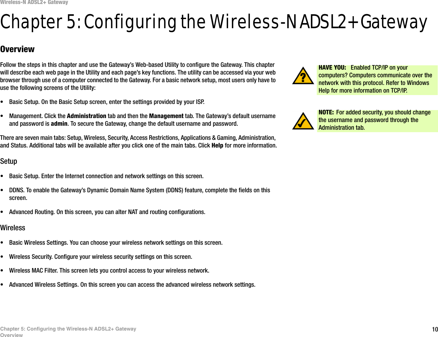 10Chapter 5: Configuring the Wireless-N ADSL2+ GatewayOverviewWireless-N ADSL2+ GatewayChapter 5: Configuring the Wireless-N ADSL2+ GatewayOverviewFollow the steps in this chapter and use the Gateway’s Web-based Utility to configure the Gateway. This chapter will describe each web page in the Utility and each page’s key functions. The utility can be accessed via your web browser through use of a computer connected to the Gateway. For a basic network setup, most users only have to use the following screens of the Utility:• Basic Setup. On the Basic Setup screen, enter the settings provided by your ISP.• Management. Click the Administration tab and then the Management tab. The Gateway’s default username and password is admin. To secure the Gateway, change the default username and password.There are seven main tabs: Setup, Wireless, Security, Access Restrictions, Applications &amp; Gaming, Administration, and Status. Additional tabs will be available after you click one of the main tabs. Click Help for more information.Setup• Basic Setup. Enter the Internet connection and network settings on this screen.• DDNS. To enable the Gateway’s Dynamic Domain Name System (DDNS) feature, complete the fields on this screen.• Advanced Routing. On this screen, you can alter NAT and routing configurations.Wireless• Basic Wireless Settings. You can choose your wireless network settings on this screen.• Wireless Security. Configure your wireless security settings on this screen.• Wireless MAC Filter. This screen lets you control access to your wireless network.• Advanced Wireless Settings. On this screen you can access the advanced wireless network settings.NOTE: For added security, you should change the username and password through the Administration tab.HAVE YOU: Enabled TCP/IP on your computers? Computers communicate over the network with this protocol. Refer to Windows Help for more information on TCP/IP.