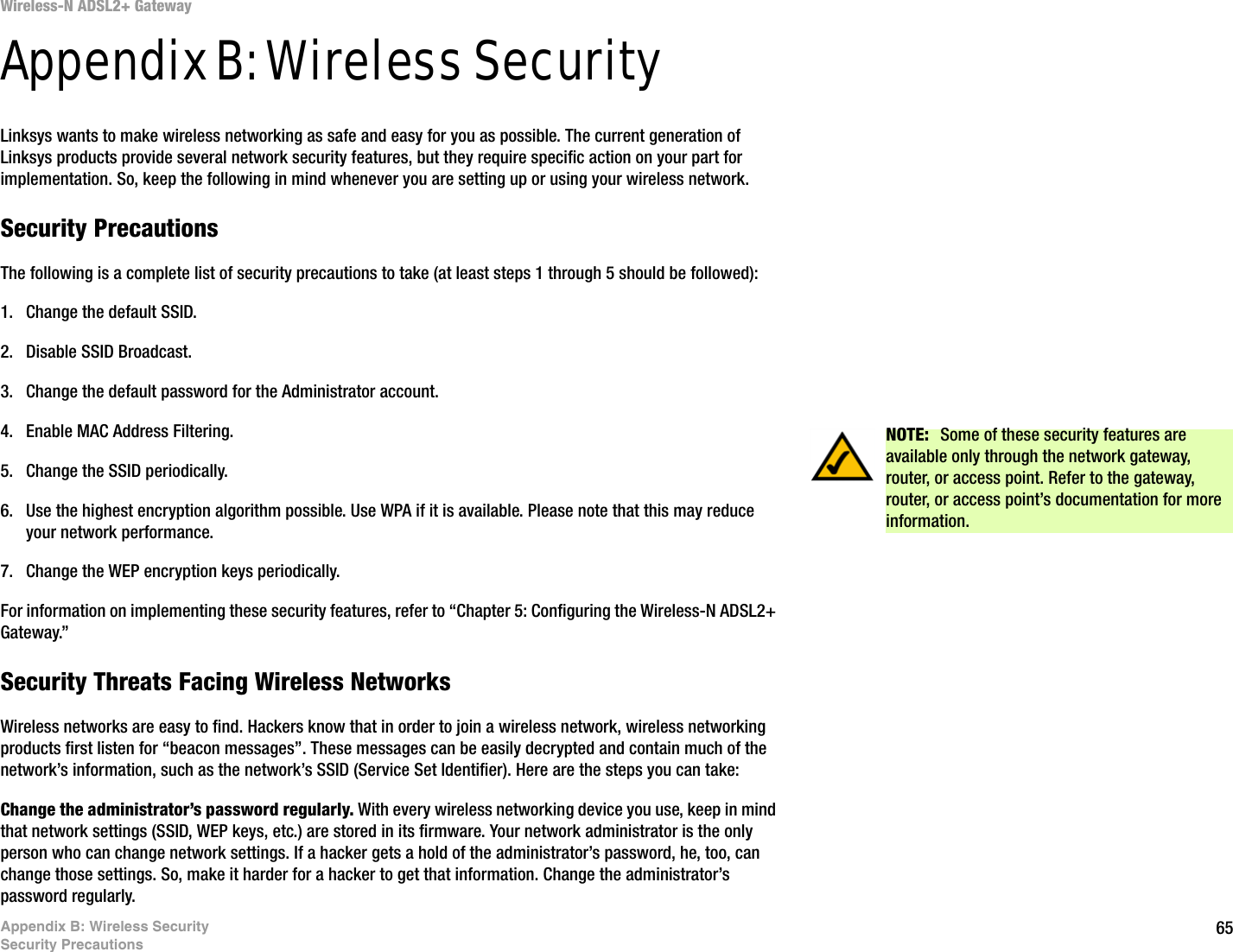 65Appendix B: Wireless SecuritySecurity PrecautionsWireless-N ADSL2+ GatewayAppendix B: Wireless SecurityLinksys wants to make wireless networking as safe and easy for you as possible. The current generation of Linksys products provide several network security features, but they require specific action on your part for implementation. So, keep the following in mind whenever you are setting up or using your wireless network.Security PrecautionsThe following is a complete list of security precautions to take (at least steps 1 through 5 should be followed):1. Change the default SSID. 2. Disable SSID Broadcast. 3. Change the default password for the Administrator account. 4. Enable MAC Address Filtering. 5. Change the SSID periodically. 6. Use the highest encryption algorithm possible. Use WPA if it is available. Please note that this may reduce your network performance. 7. Change the WEP encryption keys periodically. For information on implementing these security features, refer to “Chapter 5: Configuring the Wireless-N ADSL2+ Gateway.”Security Threats Facing Wireless Networks Wireless networks are easy to find. Hackers know that in order to join a wireless network, wireless networking products first listen for “beacon messages”. These messages can be easily decrypted and contain much of the network’s information, such as the network’s SSID (Service Set Identifier). Here are the steps you can take:Change the administrator’s password regularly. With every wireless networking device you use, keep in mind that network settings (SSID, WEP keys, etc.) are stored in its firmware. Your network administrator is the only person who can change network settings. If a hacker gets a hold of the administrator’s password, he, too, can change those settings. So, make it harder for a hacker to get that information. Change the administrator’s password regularly.NOTE:  Some of these security features are available only through the network gateway, router, or access point. Refer to the gateway, router, or access point’s documentation for more information.
