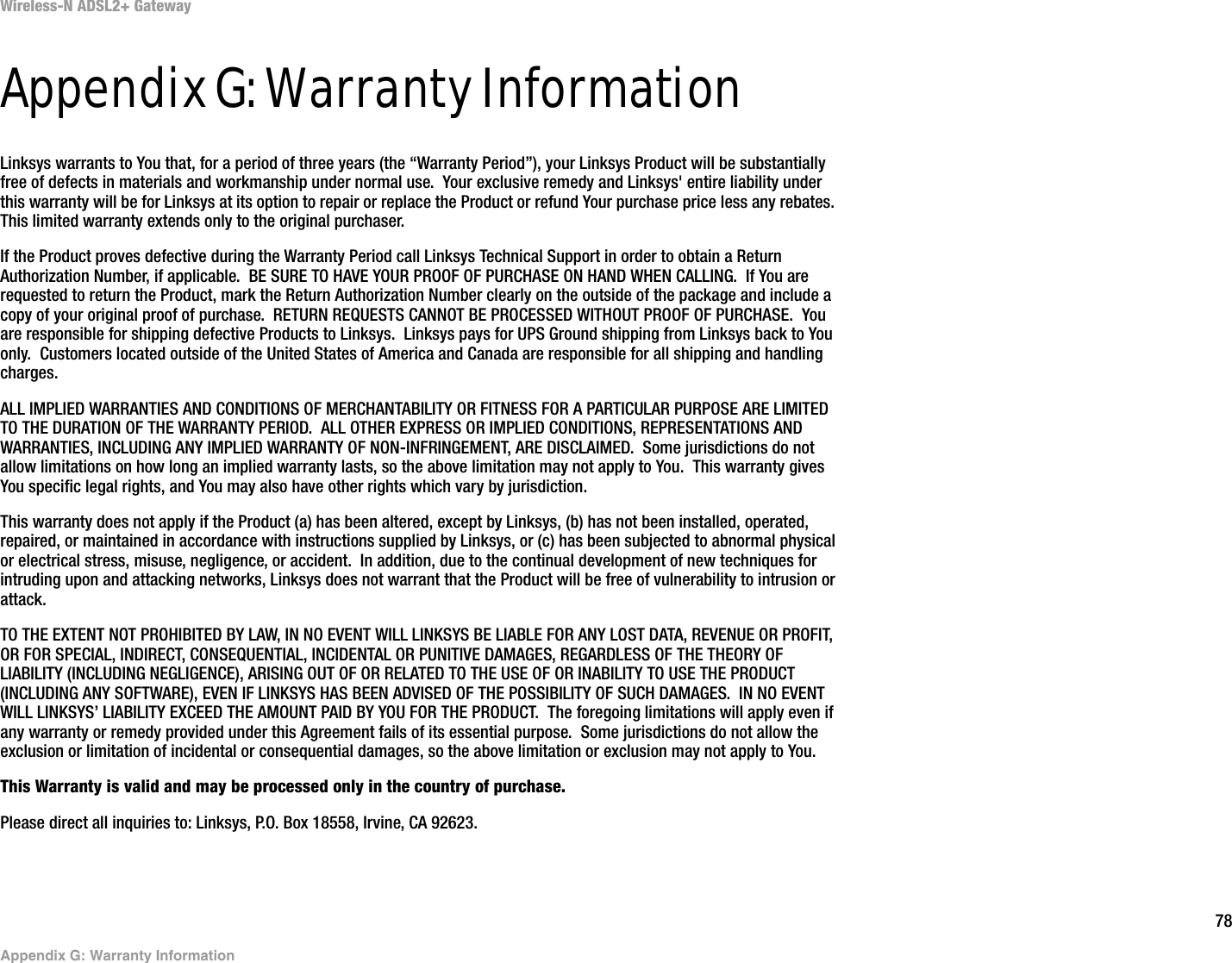 78Appendix G: Warranty InformationWireless-N ADSL2+ GatewayAppendix G: Warranty InformationLinksys warrants to You that, for a period of three years (the “Warranty Period”), your Linksys Product will be substantially free of defects in materials and workmanship under normal use.  Your exclusive remedy and Linksys&apos; entire liability under this warranty will be for Linksys at its option to repair or replace the Product or refund Your purchase price less any rebates.  This limited warranty extends only to the original purchaser.  If the Product proves defective during the Warranty Period call Linksys Technical Support in order to obtain a Return Authorization Number, if applicable.  BE SURE TO HAVE YOUR PROOF OF PURCHASE ON HAND WHEN CALLING.  If You are requested to return the Product, mark the Return Authorization Number clearly on the outside of the package and include a copy of your original proof of purchase.  RETURN REQUESTS CANNOT BE PROCESSED WITHOUT PROOF OF PURCHASE.  You are responsible for shipping defective Products to Linksys.  Linksys pays for UPS Ground shipping from Linksys back to You only.  Customers located outside of the United States of America and Canada are responsible for all shipping and handling charges. ALL IMPLIED WARRANTIES AND CONDITIONS OF MERCHANTABILITY OR FITNESS FOR A PARTICULAR PURPOSE ARE LIMITED TO THE DURATION OF THE WARRANTY PERIOD.  ALL OTHER EXPRESS OR IMPLIED CONDITIONS, REPRESENTATIONS AND WARRANTIES, INCLUDING ANY IMPLIED WARRANTY OF NON-INFRINGEMENT, ARE DISCLAIMED.  Some jurisdictions do not allow limitations on how long an implied warranty lasts, so the above limitation may not apply to You.  This warranty gives You specific legal rights, and You may also have other rights which vary by jurisdiction.This warranty does not apply if the Product (a) has been altered, except by Linksys, (b) has not been installed, operated, repaired, or maintained in accordance with instructions supplied by Linksys, or (c) has been subjected to abnormal physical or electrical stress, misuse, negligence, or accident.  In addition, due to the continual development of new techniques for intruding upon and attacking networks, Linksys does not warrant that the Product will be free of vulnerability to intrusion or attack.TO THE EXTENT NOT PROHIBITED BY LAW, IN NO EVENT WILL LINKSYS BE LIABLE FOR ANY LOST DATA, REVENUE OR PROFIT, OR FOR SPECIAL, INDIRECT, CONSEQUENTIAL, INCIDENTAL OR PUNITIVE DAMAGES, REGARDLESS OF THE THEORY OF LIABILITY (INCLUDING NEGLIGENCE), ARISING OUT OF OR RELATED TO THE USE OF OR INABILITY TO USE THE PRODUCT (INCLUDING ANY SOFTWARE), EVEN IF LINKSYS HAS BEEN ADVISED OF THE POSSIBILITY OF SUCH DAMAGES.  IN NO EVENT WILL LINKSYS’ LIABILITY EXCEED THE AMOUNT PAID BY YOU FOR THE PRODUCT.  The foregoing limitations will apply even if any warranty or remedy provided under this Agreement fails of its essential purpose.  Some jurisdictions do not allow the exclusion or limitation of incidental or consequential damages, so the above limitation or exclusion may not apply to You.This Warranty is valid and may be processed only in the country of purchase.Please direct all inquiries to: Linksys, P.O. Box 18558, Irvine, CA 92623.