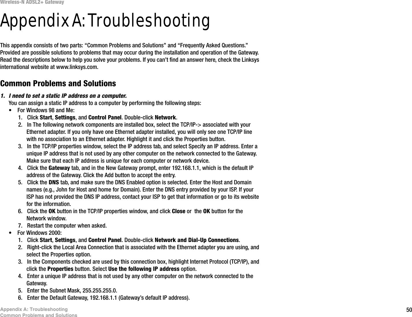50Appendix A: TroubleshootingCommon Problems and SolutionsWireless-N ADSL2+ GatewayAppendix A: TroubleshootingThis appendix consists of two parts: “Common Problems and Solutions” and “Frequently Asked Questions.” Provided are possible solutions to problems that may occur during the installation and operation of the Gateway. Read the descriptions below to help you solve your problems. If you can’t find an answer here, check the Linksys international website at www.linksys.com.Common Problems and Solutions1. I need to set a static IP address on a computer.You can assign a static IP address to a computer by performing the following steps:• For Windows 98 and Me:1. Click Start, Settings, and Control Panel. Double-click Network.2. In The following network components are installed box, select the TCP/IP-&gt; associated with your Ethernet adapter. If you only have one Ethernet adapter installed, you will only see one TCP/IP line with no association to an Ethernet adapter. Highlight it and click the Properties button.3. In the TCP/IP properties window, select the IP address tab, and select Specify an IP address. Enter a unique IP address that is not used by any other computer on the network connected to the Gateway. Make sure that each IP address is unique for each computer or network device.4. Click the Gateway tab, and in the New Gateway prompt, enter 192.168.1.1, which is the default IP address of the Gateway. Click the Add button to accept the entry.5. Click the DNS tab, and make sure the DNS Enabled option is selected. Enter the Host and Domain names (e.g., John for Host and home for Domain). Enter the DNS entry provided by your ISP. If your ISP has not provided the DNS IP address, contact your ISP to get that information or go to its website for the information.6. Click the OK button in the TCP/IP properties window, and click Close or  the OK button for the Network window.7. Restart the computer when asked.• For Windows 2000:1. Click Start, Settings, and Control Panel. Double-click Network and Dial-Up Connections.2. Right-click the Local Area Connection that is associated with the Ethernet adapter you are using, and select the Properties option.3. In the Components checked are used by this connection box, highlight Internet Protocol (TCP/IP), and click the Properties button. Select Use the following IP address option.4. Enter a unique IP address that is not used by any other computer on the network connected to the Gateway. 5. Enter the Subnet Mask, 255.255.255.0.6. Enter the Default Gateway, 192.168.1.1 (Gateway’s default IP address).