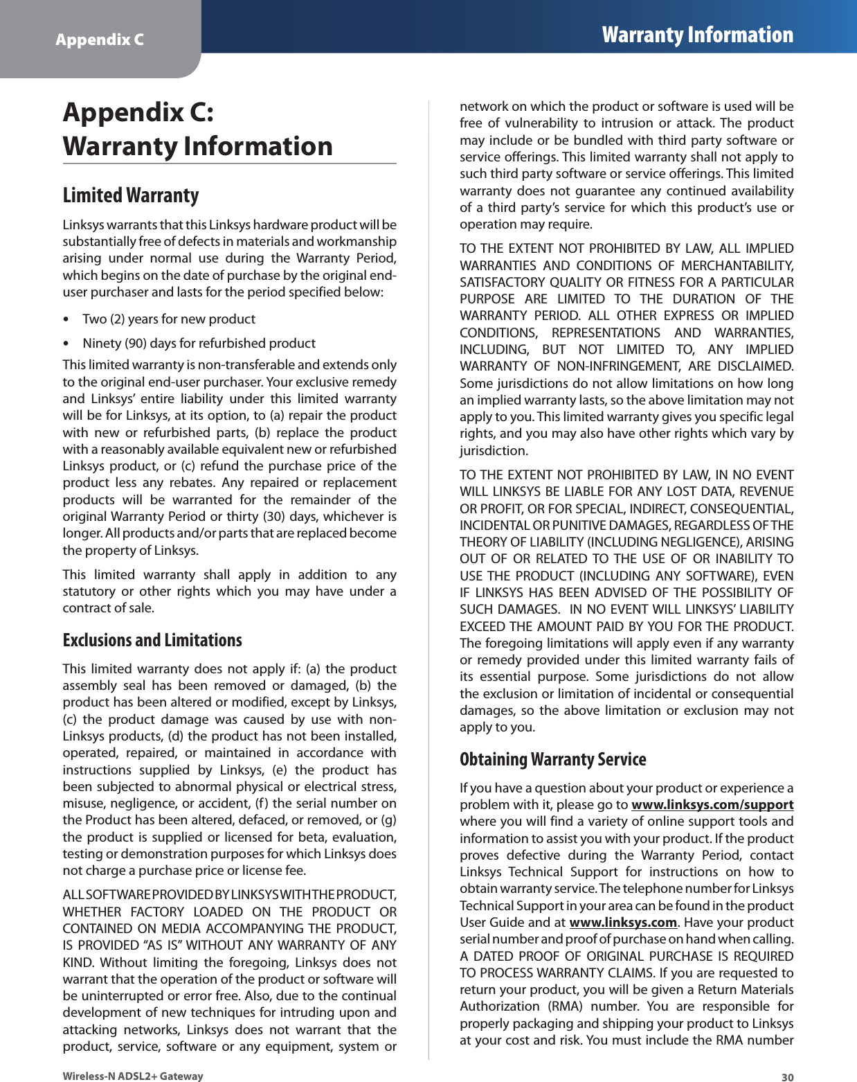 Appendix C Warranty Information30Wireless-N ADSL2+ GatewayAppendix C:  Warranty InformationLimited WarrantyLinksys warrants that this Linksys hardware product will be substantially free of defects in materials and workmanship arising under normal use during the Warranty Period, which begins on the date of purchase by the original end-user purchaser and lasts for the period specified below:Two (2) years for new productsNinety (90) days for refurbished productsThis limited warranty is non-transferable and extends only to the original end-user purchaser. Your exclusive remedy and Linksys’ entire liability under this limited warranty will be for Linksys, at its option, to (a) repair the product with new or refurbished parts, (b) replace the product with a reasonably available equivalent new or refurbished Linksys product, or (c) refund the purchase price of the product less any rebates. Any repaired or replacement products will be warranted for the remainder of the original Warranty Period or thirty (30) days, whichever is longer. All products and/or parts that are replaced become the property of Linksys.This limited warranty shall apply in addition to any statutory or other rights which you may have under a contract of sale.Exclusions and Limitations  This limited warranty does not apply if: (a) the product assembly seal has been removed or damaged, (b) the product has been altered or modified, except by Linksys, (c) the product damage was caused by use with non-Linksys products, (d) the product has not been installed, operated, repaired, or maintained in accordance with instructions supplied by Linksys, (e) the product has been subjected to abnormal physical or electrical stress, misuse, negligence, or accident, (f) the serial number on the Product has been altered, defaced, or removed, or (g) the product is supplied or licensed for beta, evaluation, testing or demonstration purposes for which Linksys does not charge a purchase price or license fee.ALL SOFTWARE PROVIDED BY LINKSYS WITH THE PRODUCT, WHETHER FACTORY LOADED ON THE PRODUCT OR CONTAINED ON MEDIA ACCOMPANYING THE PRODUCT, IS PROVIDED “AS IS” WITHOUT ANY WARRANTY OF ANY KIND. Without limiting the foregoing, Linksys does not warrant that the operation of the product or software will be uninterrupted or error free. Also, due to the continual development of new techniques for intruding upon and attacking networks, Linksys does not warrant that the product, service, software or any equipment, system or network on which the product or software is used will be free of vulnerability to intrusion or attack. The product may include or be bundled with third party software or service offerings. This limited warranty shall not apply to such third party software or service offerings. This limited warranty does not guarantee any continued availability of a third party’s service for which this product’s use or operation may require. TO THE EXTENT NOT PROHIBITED BY LAW, ALL IMPLIED WARRANTIES AND CONDITIONS OF MERCHANTABILITY, SATISFACTORY QUALITY OR FITNESS FOR A PARTICULAR PURPOSE ARE LIMITED TO THE DURATION OF THE WARRANTY PERIOD. ALL OTHER EXPRESS OR IMPLIED CONDITIONS, REPRESENTATIONS AND WARRANTIES, INCLUDING, BUT NOT LIMITED TO, ANY IMPLIED WARRANTY OF NON-INFRINGEMENT, ARE DISCLAIMED. Some jurisdictions do not allow limitations on how long an implied warranty lasts, so the above limitation may not apply to you. This limited warranty gives you specific legal rights, and you may also have other rights which vary by jurisdiction.TO THE EXTENT NOT PROHIBITED BY LAW, IN NO EVENT WILL LINKSYS BE LIABLE FOR ANY LOST DATA, REVENUE OR PROFIT, OR FOR SPECIAL, INDIRECT, CONSEQUENTIAL, INCIDENTAL OR PUNITIVE DAMAGES, REGARDLESS OF THE THEORY OF LIABILITY (INCLUDING NEGLIGENCE), ARISING OUT OF OR RELATED TO THE USE OF OR INABILITY TO USE THE PRODUCT (INCLUDING ANY SOFTWARE), EVEN IF LINKSYS HAS BEEN ADVISED OF THE POSSIBILITY OF SUCH DAMAGES.  IN NO EVENT WILL LINKSYS’ LIABILITY EXCEED THE AMOUNT PAID BY YOU FOR THE PRODUCT. The foregoing limitations will apply even if any warranty or remedy provided under this limited warranty fails of its essential purpose. Some jurisdictions do not allow the exclusion or limitation of incidental or consequential damages, so the above limitation or exclusion may not apply to you.Obtaining Warranty ServiceIf you have a question about your product or experience a problem with it, please go to www.linksys.com/supportwhere you will find a variety of online support tools and information to assist you with your product. If the product proves defective during the Warranty Period, contact Linksys Technical Support for instructions on how to obtain warranty service. The telephone number for Linksys Technical Support in your area can be found in the product User Guide and at www.linksys.com. Have your product serial number and proof of purchase on hand when calling. A DATED PROOF OF ORIGINAL PURCHASE IS REQUIRED TO PROCESS WARRANTY CLAIMS. If you are requested to return your product, you will be given a Return Materials Authorization (RMA) number. You are responsible for properly packaging and shipping your product to Linksys at your cost and risk. You must include the RMA number 