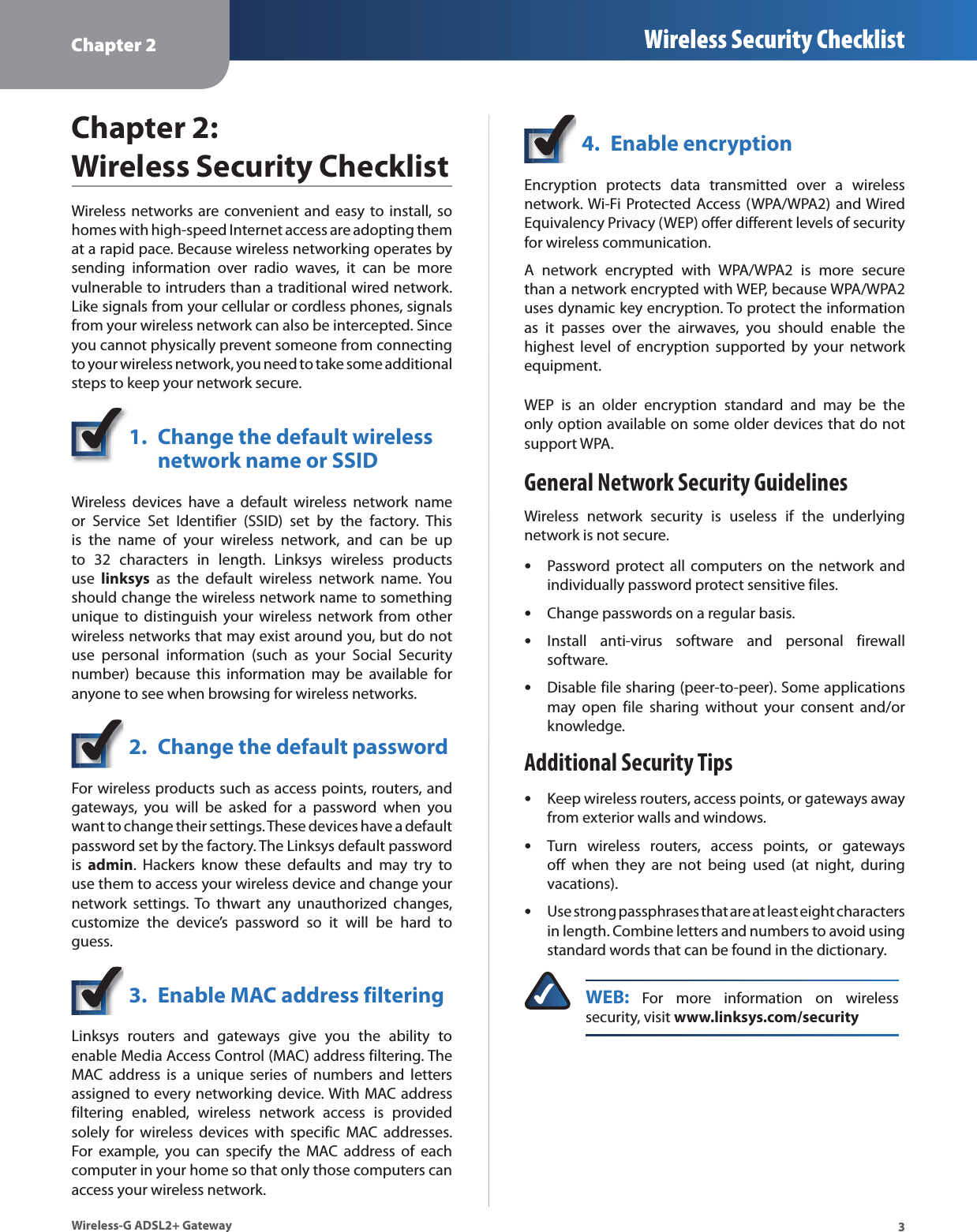 Chapter 2 Wireless Security Checklist3Wireless-G ADSL2+ GatewayChapter 2:  Wireless Security ChecklistWireless networks are convenient and easy to install, so homes with high-speed Internet access are adopting them at a rapid pace. Because wireless networking operates by sending information over radio waves, it can be more vulnerable to intruders than a traditional wired network. Like signals from your cellular or cordless phones, signals from your wireless network can also be intercepted. Since you cannot physically prevent someone from connecting to your wireless network, you need to take some additional steps to keep your network secure. 1. Change the default wireless network name or SSIDWireless devices have a default wireless network name or Service Set Identifier (SSID) set by the factory. This is the name of your wireless network, and can be up to 32 characters in length. Linksys wireless products use linksys as the default wireless network name. You should change the wireless network name to something unique to distinguish your wireless network from other wireless networks that may exist around you, but do not use personal information (such as your Social Security number) because this information may be available for anyone to see when browsing for wireless networks. 2. Change the default passwordFor wireless products such as access points, routers, and gateways, you will be asked for a password when you want to change their settings. These devices have a default password set by the factory. The Linksys default password is admin. Hackers know these defaults and may try to use them to access your wireless device and change your network settings. To thwart any unauthorized changes, customize the device’s password so it will be hard to guess.3. Enable MAC address filteringLinksys routers and gateways give you the ability to enable Media Access Control (MAC) address filtering. The MAC address is a unique series of numbers and letters assigned to every networking device. With MAC address filtering enabled, wireless network access is provided solely for wireless devices with specific MAC addresses. For example, you can specify the MAC address of each computer in your home so that only those computers can access your wireless network. 4. Enable encryptionEncryption protects data transmitted over a wireless network. Wi-Fi Protected Access (WPA/WPA2) and Wired Equivalency Privacy (WEP) offer different levels of security for wireless communication.A network encrypted with WPA/WPA2 is more secure than a network encrypted with WEP, because WPA/WPA2 uses dynamic key encryption. To protect the information as it passes over the airwaves, you should enable the highest level of encryption supported by your network equipment. WEP is an older encryption standard and may be the only option available on some older devices that do not support WPA.General Network Security GuidelinesWireless network security is useless if the underlying network is not secure. Password protect all computers on the network and sindividually password protect sensitive files.Change passwords on a regular basis.sInstall anti-virus software and personal firewall ssoftware.Disable file sharing (peer-to-peer). Some applications smay open file sharing without your consent and/or knowledge.Additional Security TipsKeep wireless routers, access points, or gateways away sfrom exterior walls and windows.Turn wireless routers, access points, or gateways soff when they are not being used (at night, during vacations).Use strong passphrases that are at least eight characters sin length. Combine letters and numbers to avoid using standard words that can be found in the dictionary. WEB: For more information on wireless security, visit www.linksys.com/security