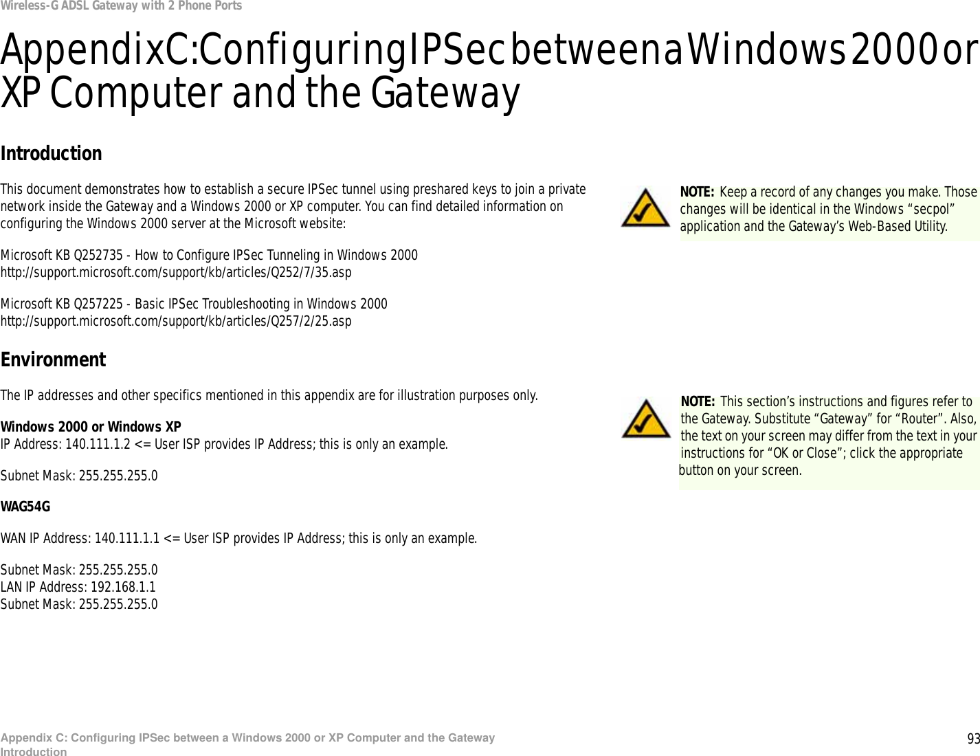 93Appendix C: Configuring IPSec between a Windows 2000 or XP Computer and the GatewayIntroductionWireless-G ADSL Gateway with 2 Phone PortsAppendix C: Configuring IPSec between a Windows 2000 or XP Computer and the GatewayIntroductionThis document demonstrates how to establish a secure IPSec tunnel using preshared keys to join a private network inside the Gateway and a Windows 2000 or XP computer. You can find detailed information on configuring the Windows 2000 server at the Microsoft website: Microsoft KB Q252735 - How to Configure IPSec Tunneling in Windows 2000http://support.microsoft.com/support/kb/articles/Q252/7/35.aspMicrosoft KB Q257225 - Basic IPSec Troubleshooting in Windows 2000http://support.microsoft.com/support/kb/articles/Q257/2/25.aspEnvironmentThe IP addresses and other specifics mentioned in this appendix are for illustration purposes only.Windows 2000 or Windows XPIP Address: 140.111.1.2 &lt;= User ISP provides IP Address; this is only an example.Subnet Mask: 255.255.255.0WAG54GWAN IP Address: 140.111.1.1 &lt;= User ISP provides IP Address; this is only an example.Subnet Mask: 255.255.255.0LAN IP Address: 192.168.1.1Subnet Mask: 255.255.255.0NOTE: Keep a record of any changes you make. Those changes will be identical in the Windows “secpol” application and the Gateway’s Web-Based Utility.NOTE: This section’s instructions and figures refer to the Gateway. Substitute “Gateway” for “Router”. Also, the text on your screen may differ from the text in your instructions for “OK or Close”; click the appropriate button on your screen.