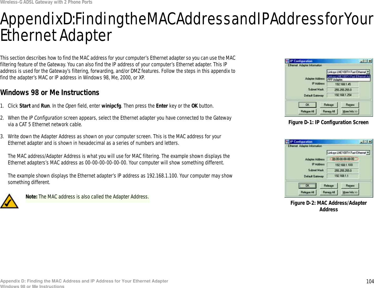 104Appendix D: Finding the MAC Address and IP Address for Your Ethernet AdapterWindows 98 or Me InstructionsWireless-G ADSL Gateway with 2 Phone PortsAppendix D: Finding the MAC Address and IP Address for Yo ur Ethernet AdapterThis section describes how to find the MAC address for your computer’s Ethernet adapter so you can use the MAC filtering feature of the Gateway. You can also find the IP address of your computer’s Ethernet adapter. This IP address is used for the Gateway’s filtering, forwarding, and/or DMZ features. Follow the steps in this appendix to find the adapter’s MAC or IP address in Windows 98, Me, 2000, or XP.Windows 98 or Me Instructions1. Click Start and Run. In the Open field, enter winipcfg. Then press the Enter key or the OK button. 2. When the IP Configuration screen appears, select the Ethernet adapter you have connected to the Gateway via a CAT 5 Ethernet network cable.3. Write down the Adapter Address as shown on your computer screen. This is the MAC address for your Ethernet adapter and is shown in hexadecimal as a series of numbers and letters.The MAC address/Adapter Address is what you will use for MAC filtering. The example shown displays the Ethernet adapters’s MAC address as 00-00-00-00-00-00. Your computer will show something different.The example shown displays the Ethernet adapter’s IP address as 192.168.1.100. Your computer may show something different.Figure D-2: MAC Address/Adapter AddressFigure D-1: IP Configuration ScreenNote: The MAC address is also called the Adapter Address.