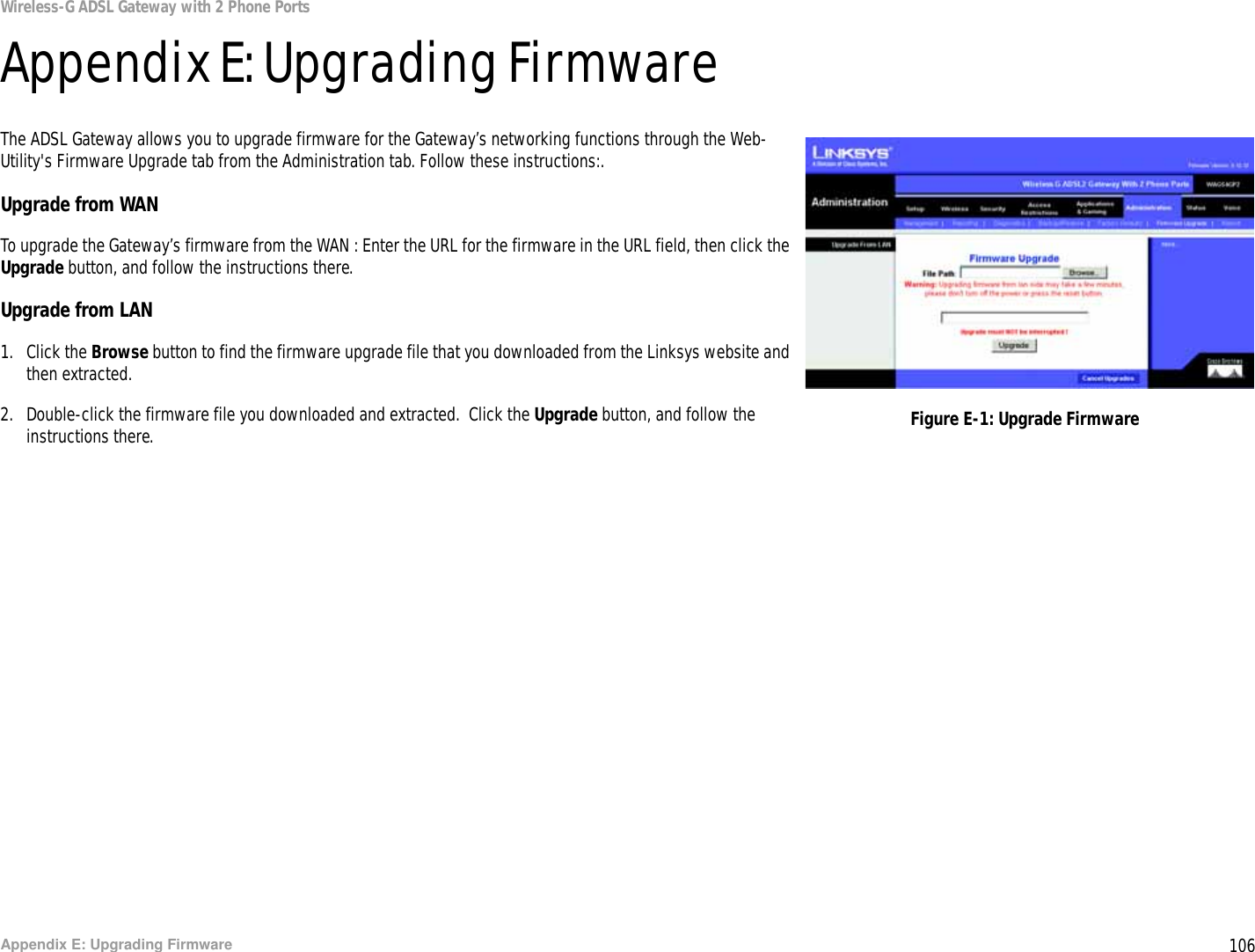 106Appendix E: Upgrading FirmwareWireless-G ADSL Gateway with 2 Phone PortsAppendix E: Upgrading FirmwareThe ADSL Gateway allows you to upgrade firmware for the Gateway’s networking functions through the Web-Utility&apos;s Firmware Upgrade tab from the Administration tab. Follow these instructions:.Upgrade from WANTo upgrade the Gateway’s firmware from the WAN : Enter the URL for the firmware in the URL field, then click the Upgrade button, and follow the instructions there.Upgrade from LAN1. Click the Browse button to find the firmware upgrade file that you downloaded from the Linksys website and then extracted.2. Double-click the firmware file you downloaded and extracted.  Click the Upgrade button, and follow the instructions there. Figure E-1: Upgrade Firmware