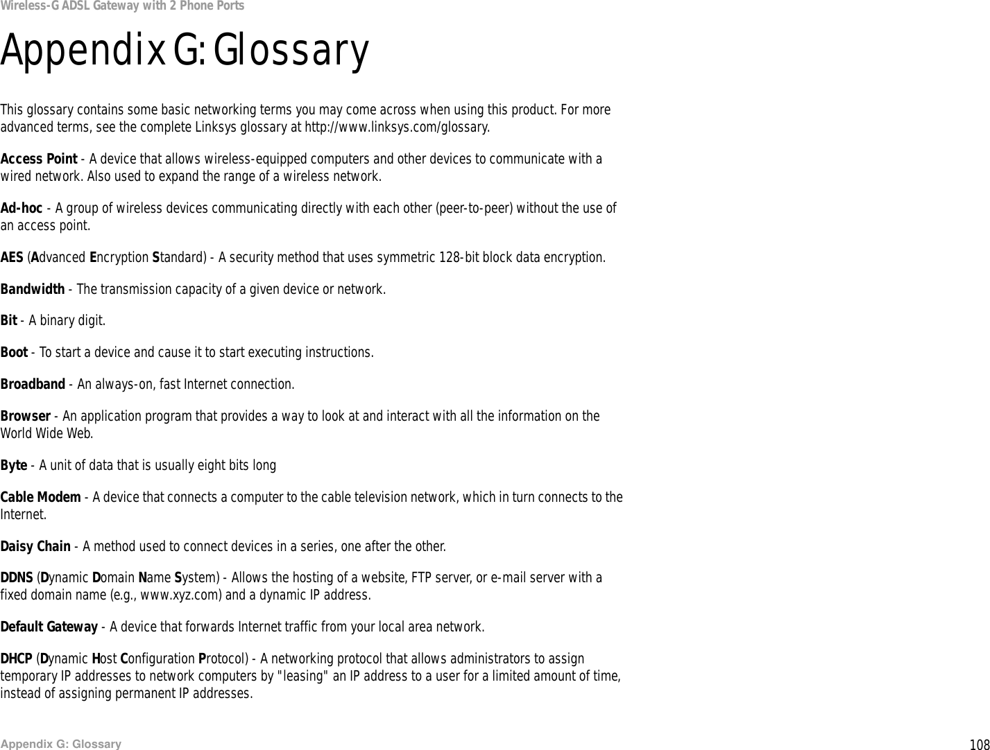 108Appendix G: GlossaryWireless-G ADSL Gateway with 2 Phone PortsAppendix G: GlossaryThis glossary contains some basic networking terms you may come across when using this product. For more advanced terms, see the complete Linksys glossary at http://www.linksys.com/glossary.Access Point - A device that allows wireless-equipped computers and other devices to communicate with a wired network. Also used to expand the range of a wireless network.Ad-hoc - A group of wireless devices communicating directly with each other (peer-to-peer) without the use of an access point.AES (Advanced Encryption Standard) - A security method that uses symmetric 128-bit block data encryption.Bandwidth - The transmission capacity of a given device or network.Bit - A binary digit.Boot - To start a device and cause it to start executing instructions.Broadband - An always-on, fast Internet connection.Browser - An application program that provides a way to look at and interact with all the information on the World Wide Web. Byte - A unit of data that is usually eight bits longCable Modem - A device that connects a computer to the cable television network, which in turn connects to the Internet.Daisy Chain - A method used to connect devices in a series, one after the other.DDNS (Dynamic Domain Name System) - Allows the hosting of a website, FTP server, or e-mail server with a fixed domain name (e.g., www.xyz.com) and a dynamic IP address.Default Gateway - A device that forwards Internet traffic from your local area network.DHCP (Dynamic Host Configuration Protocol) - A networking protocol that allows administrators to assign temporary IP addresses to network computers by &quot;leasing&quot; an IP address to a user for a limited amount of time, instead of assigning permanent IP addresses.