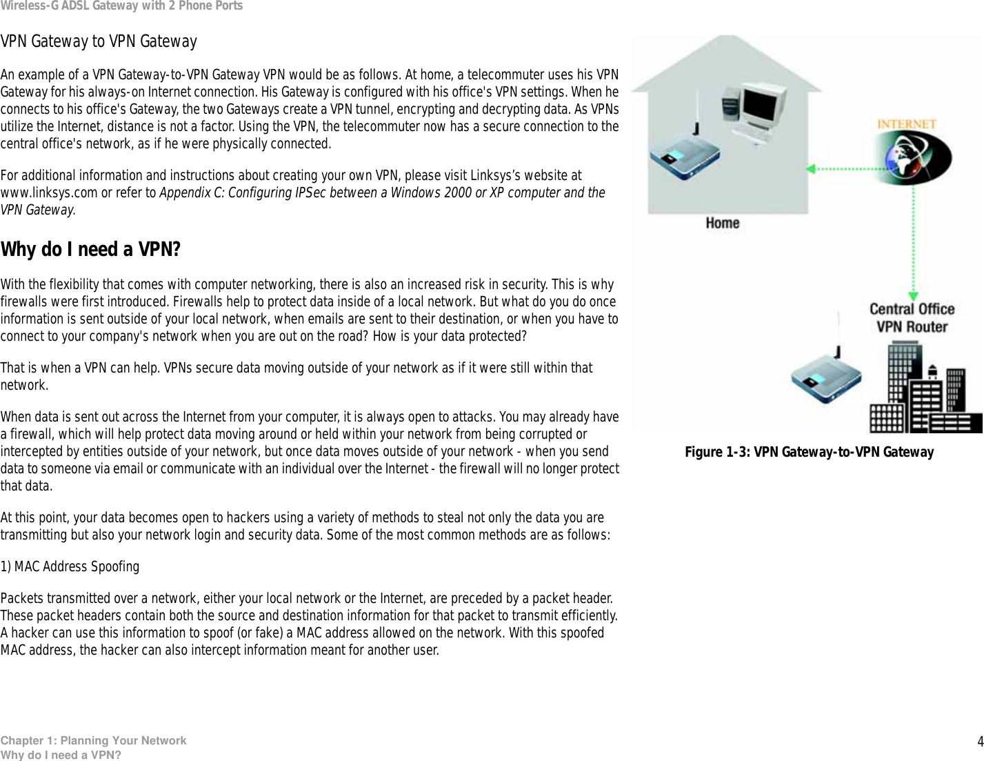 4Chapter 1: Planning Your NetworkWhy do I need a VPN?Wireless-G ADSL Gateway with 2 Phone PortsVPN Gateway to VPN GatewayAn example of a VPN Gateway-to-VPN Gateway VPN would be as follows. At home, a telecommuter uses his VPN Gateway for his always-on Internet connection. His Gateway is configured with his office&apos;s VPN settings. When he connects to his office&apos;s Gateway, the two Gateways create a VPN tunnel, encrypting and decrypting data. As VPNs utilize the Internet, distance is not a factor. Using the VPN, the telecommuter now has a secure connection to the central office&apos;s network, as if he were physically connected. For additional information and instructions about creating your own VPN, please visit Linksys’s website at www.linksys.com or refer to Appendix C: Configuring IPSec between a Windows 2000 or XP computer and the VPN Gateway.Why do I need a VPN?With the flexibility that comes with computer networking, there is also an increased risk in security. This is why firewalls were first introduced. Firewalls help to protect data inside of a local network. But what do you do once information is sent outside of your local network, when emails are sent to their destination, or when you have to connect to your company&apos;s network when you are out on the road? How is your data protected?That is when a VPN can help. VPNs secure data moving outside of your network as if it were still within that network.When data is sent out across the Internet from your computer, it is always open to attacks. You may already have a firewall, which will help protect data moving around or held within your network from being corrupted or intercepted by entities outside of your network, but once data moves outside of your network - when you send data to someone via email or communicate with an individual over the Internet - the firewall will no longer protect that data. At this point, your data becomes open to hackers using a variety of methods to steal not only the data you are transmitting but also your network login and security data. Some of the most common methods are as follows:1) MAC Address SpoofingPackets transmitted over a network, either your local network or the Internet, are preceded by a packet header. These packet headers contain both the source and destination information for that packet to transmit efficiently. A hacker can use this information to spoof (or fake) a MAC address allowed on the network. With this spoofed MAC address, the hacker can also intercept information meant for another user.Figure 1-3: VPN Gateway-to-VPN Gateway