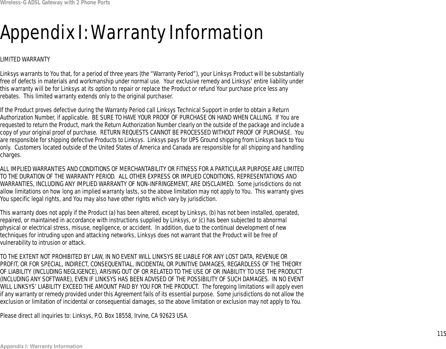 115Appendix I: Warranty InformationWireless-G ADSL Gateway with 2 Phone PortsAppendix I: Warranty InformationLIMITED WARRANTYLinksys warrants to You that, for a period of three years (the “Warranty Period”), your Linksys Product will be substantially free of defects in materials and workmanship under normal use.  Your exclusive remedy and Linksys&apos; entire liability under this warranty will be for Linksys at its option to repair or replace the Product or refund Your purchase price less any rebates.  This limited warranty extends only to the original purchaser.  If the Product proves defective during the Warranty Period call Linksys Technical Support in order to obtain a Return Authorization Number, if applicable.  BE SURE TO HAVE YOUR PROOF OF PURCHASE ON HAND WHEN CALLING.  If You are requested to return the Product, mark the Return Authorization Number clearly on the outside of the package and include a copy of your original proof of purchase.  RETURN REQUESTS CANNOT BE PROCESSED WITHOUT PROOF OF PURCHASE.  You are responsible for shipping defective Products to Linksys.  Linksys pays for UPS Ground shipping from Linksys back to You only.  Customers located outside of the United States of America and Canada are responsible for all shipping and handling charges. ALL IMPLIED WARRANTIES AND CONDITIONS OF MERCHANTABILITY OR FITNESS FOR A PARTICULAR PURPOSE ARE LIMITED TO THE DURATION OF THE WARRANTY PERIOD.  ALL OTHER EXPRESS OR IMPLIED CONDITIONS, REPRESENTATIONS AND WARRANTIES, INCLUDING ANY IMPLIED WARRANTY OF NON-INFRINGEMENT, ARE DISCLAIMED.  Some jurisdictions do not allow limitations on how long an implied warranty lasts, so the above limitation may not apply to You.  This warranty gives You specific legal rights, and You may also have other rights which vary by jurisdiction.This warranty does not apply if the Product (a) has been altered, except by Linksys, (b) has not been installed, operated, repaired, or maintained in accordance with instructions supplied by Linksys, or (c) has been subjected to abnormal physical or electrical stress, misuse, negligence, or accident.  In addition, due to the continual development of new techniques for intruding upon and attacking networks, Linksys does not warrant that the Product will be free of vulnerability to intrusion or attack.TO THE EXTENT NOT PROHIBITED BY LAW, IN NO EVENT WILL LINKSYS BE LIABLE FOR ANY LOST DATA, REVENUE OR PROFIT, OR FOR SPECIAL, INDIRECT, CONSEQUENTIAL, INCIDENTAL OR PUNITIVE DAMAGES, REGARDLESS OF THE THEORY OF LIABILITY (INCLUDING NEGLIGENCE), ARISING OUT OF OR RELATED TO THE USE OF OR INABILITY TO USE THE PRODUCT (INCLUDING ANY SOFTWARE), EVEN IF LINKSYS HAS BEEN ADVISED OF THE POSSIBILITY OF SUCH DAMAGES.  IN NO EVENT WILL LINKSYS’ LIABILITY EXCEED THE AMOUNT PAID BY YOU FOR THE PRODUCT.  The foregoing limitations will apply even if any warranty or remedy provided under this Agreement fails of its essential purpose.  Some jurisdictions do not allow the exclusion or limitation of incidental or consequential damages, so the above limitation or exclusion may not apply to You.Please direct all inquiries to: Linksys, P.O. Box 18558, Irvine, CA 92623 USA.