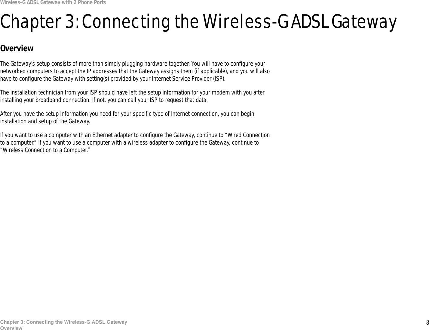 8Chapter 3: Connecting the Wireless-G ADSL GatewayOverviewWireless-G ADSL Gateway with 2 Phone PortsChapter 3: Connecting the Wireless-G ADSL GatewayOverviewThe Gateway’s setup consists of more than simply plugging hardware together. You will have to configure your networked computers to accept the IP addresses that the Gateway assigns them (if applicable), and you will also have to configure the Gateway with setting(s) provided by your Internet Service Provider (ISP).The installation technician from your ISP should have left the setup information for your modem with you after installing your broadband connection. If not, you can call your ISP to request that data. After you have the setup information you need for your specific type of Internet connection, you can begin installation and setup of the Gateway.If you want to use a computer with an Ethernet adapter to configure the Gateway, continue to “Wired Connection to a computer.” If you want to use a computer with a wireless adapter to configure the Gateway, continue to “Wireless Connection to a Computer.”  
