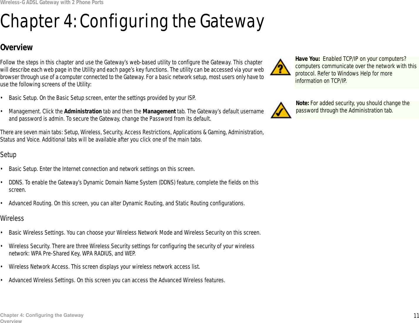 11Chapter 4: Configuring the GatewayOverviewWireless-G ADSL Gateway with 2 Phone PortsChapter 4: Configuring the GatewayOverviewFollow the steps in this chapter and use the Gateway’s web-based utility to configure the Gateway. This chapter will describe each web page in the Utility and each page’s key functions. The utility can be accessed via your web browser through use of a computer connected to the Gateway. For a basic network setup, most users only have to use the following screens of the Utility:• Basic Setup. On the Basic Setup screen, enter the settings provided by your ISP.• Management. Click the Administration tab and then the Management tab. The Gateway’s default username and password is admin. To secure the Gateway, change the Password from its default.There are seven main tabs: Setup, Wireless, Security, Access Restrictions, Applications &amp; Gaming, Administration, Status and Voice. Additional tabs will be available after you click one of the main tabs.Setup• Basic Setup. Enter the Internet connection and network settings on this screen.• DDNS. To enable the Gateway’s Dynamic Domain Name System (DDNS) feature, complete the fields on this screen.• Advanced Routing. On this screen, you can alter Dynamic Routing, and Static Routing configurations.Wireless• Basic Wireless Settings. You can choose your Wireless Network Mode and Wireless Security on this screen.• Wireless Security. There are three Wireless Security settings for configuring the security of your wireless network: WPA Pre-Shared Key, WPA RADIUS, and WEP.• Wireless Network Access. This screen displays your wireless network access list.• Advanced Wireless Settings. On this screen you can access the Advanced Wireless features. Note: For added security, you should change the password through the Administration tab.Have You:  Enabled TCP/IP on your computers? computers communicate over the network with this protocol. Refer to Windows Help for more information on TCP/IP.