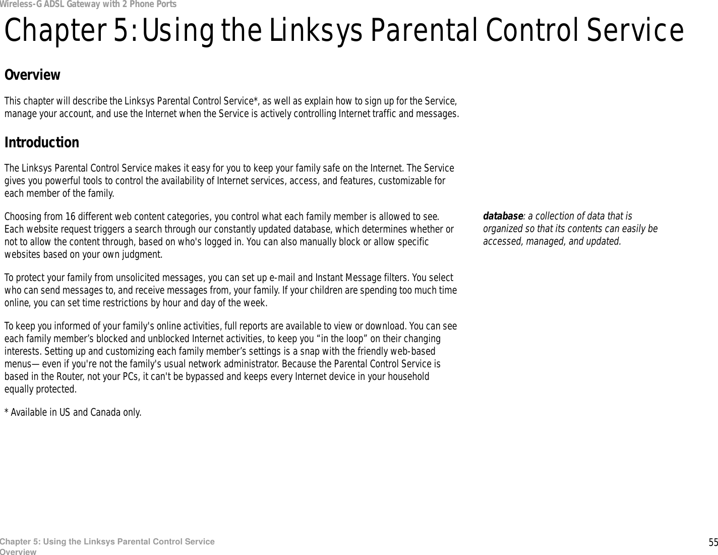 55Chapter 5: Using the Linksys Parental Control ServiceOverviewWireless-G ADSL Gateway with 2 Phone PortsChapter 5: Using the Linksys Parental Control ServiceOverviewThis chapter will describe the Linksys Parental Control Service*, as well as explain how to sign up for the Service, manage your account, and use the Internet when the Service is actively controlling Internet traffic and messages.IntroductionThe Linksys Parental Control Service makes it easy for you to keep your family safe on the Internet. The Service gives you powerful tools to control the availability of Internet services, access, and features, customizable for each member of the family.Choosing from 16 different web content categories, you control what each family member is allowed to see.  Each website request triggers a search through our constantly updated database, which determines whether or not to allow the content through, based on who&apos;s logged in. You can also manually block or allow specific websites based on your own judgment.To protect your family from unsolicited messages, you can set up e-mail and Instant Message filters. You select who can send messages to, and receive messages from, your family. If your children are spending too much time online, you can set time restrictions by hour and day of the week.To keep you informed of your family&apos;s online activities, full reports are available to view or download. You can see each family member’s blocked and unblocked Internet activities, to keep you “in the loop” on their changing interests. Setting up and customizing each family member’s settings is a snap with the friendly web-based menus—even if you&apos;re not the family&apos;s usual network administrator. Because the Parental Control Service is based in the Router, not your PCs, it can&apos;t be bypassed and keeps every Internet device in your household equally protected.* Available in US and Canada only. database: a collection of data that is organized so that its contents can easily be accessed, managed, and updated.