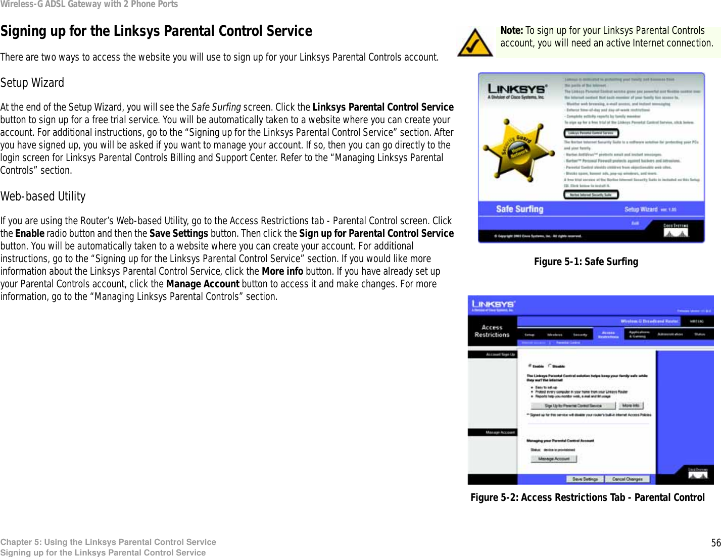 56Chapter 5: Using the Linksys Parental Control ServiceSigning up for the Linksys Parental Control ServiceWireless-G ADSL Gateway with 2 Phone PortsSigning up for the Linksys Parental Control ServiceThere are two ways to access the website you will use to sign up for your Linksys Parental Controls account.Setup WizardAt the end of the Setup Wizard, you will see the Safe Surfing screen. Click the Linksys Parental Control Service button to sign up for a free trial service. You will be automatically taken to a website where you can create your account. For additional instructions, go to the “Signing up for the Linksys Parental Control Service” section. After you have signed up, you will be asked if you want to manage your account. If so, then you can go directly to the login screen for Linksys Parental Controls Billing and Support Center. Refer to the “Managing Linksys Parental Controls” section.Web-based UtilityIf you are using the Router’s Web-based Utility, go to the Access Restrictions tab - Parental Control screen. Click the Enable radio button and then the Save Settings button. Then click the Sign up for Parental Control Service button. You will be automatically taken to a website where you can create your account. For additional instructions, go to the “Signing up for the Linksys Parental Control Service” section. If you would like more information about the Linksys Parental Control Service, click the More info button. If you have already set up your Parental Controls account, click the Manage Account button to access it and make changes. For more information, go to the “Managing Linksys Parental Controls” section.Figure 5-2: Access Restrictions Tab - Parental ControlFigure 5-1: Safe SurfingNote: To sign up for your Linksys Parental Controls account, you will need an active Internet connection.
